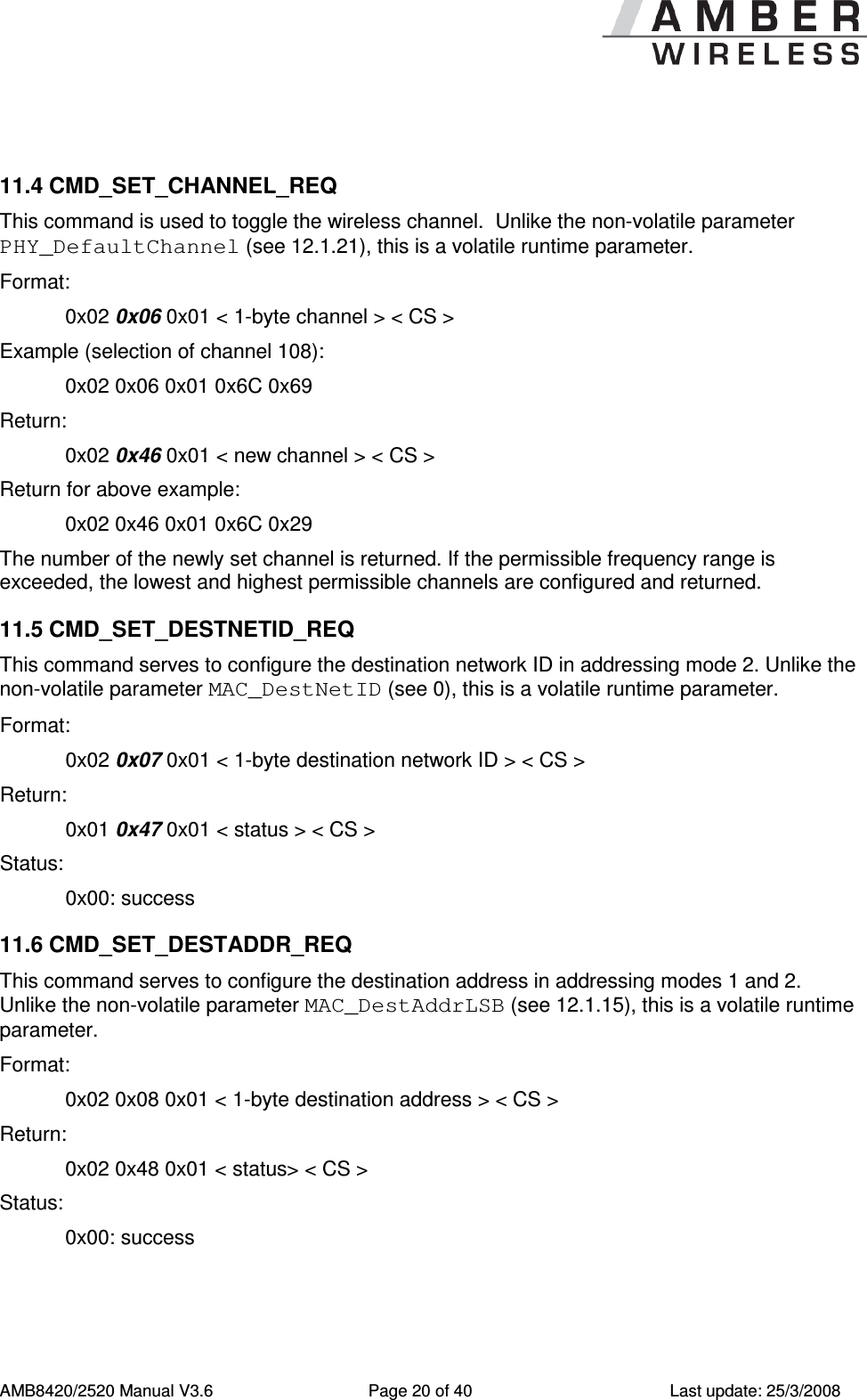      AMB8420/2520 Manual V3.6  Page 20 of 40  Last update: 25/3/2008  11.4 CMD_SET_CHANNEL_REQ This command is used to toggle the wireless channel.  Unlike the non-volatile parameter PHY_DefaultChannel (see 12.1.21), this is a volatile runtime parameter. Format:     0x02 0x06 0x01 < 1-byte channel > < CS > Example (selection of channel 108):   0x02 0x06 0x01 0x6C 0x69 Return:   0x02 0x46 0x01 < new channel > < CS > Return for above example:   0x02 0x46 0x01 0x6C 0x29 The number of the newly set channel is returned. If the permissible frequency range is exceeded, the lowest and highest permissible channels are configured and returned. 11.5 CMD_SET_DESTNETID_REQ This command serves to configure the destination network ID in addressing mode 2. Unlike the non-volatile parameter MAC_DestNetID (see 0), this is a volatile runtime parameter. Format:     0x02 0x07 0x01 < 1-byte destination network ID > < CS > Return:   0x01 0x47 0x01 < status > < CS > Status:    0x00: success 11.6 CMD_SET_DESTADDR_REQ This command serves to configure the destination address in addressing modes 1 and 2.  Unlike the non-volatile parameter MAC_DestAddrLSB (see 12.1.15), this is a volatile runtime parameter. Format:     0x02 0x08 0x01 < 1-byte destination address > < CS > Return:   0x02 0x48 0x01 < status> < CS > Status:  0x00: success 