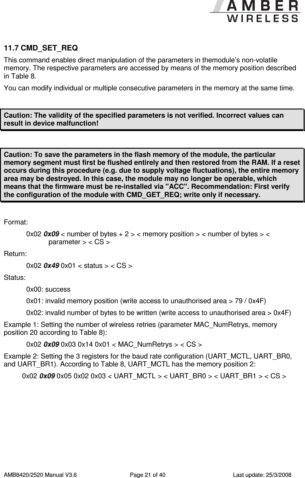      AMB8420/2520 Manual V3.6  Page 21 of 40  Last update: 25/3/2008 11.7 CMD_SET_REQ This command enables direct manipulation of the parameters in themodule&rsquo;s non-volatile memory. The respective parameters are accessed by means of the memory position described in Table 8. You can modify individual or multiple consecutive parameters in the memory at the same time.  Caution: The validity of the specified parameters is not verified. Incorrect values can result in device malfunction!  Caution: To save the parameters in the flash memory of the module, the particular memory segment must first be flushed entirely and then restored from the RAM. If a reset occurs during this procedure (e.g. due to supply voltage fluctuations), the entire memory area may be destroyed. In this case, the module may no longer be operable, which means that the firmware must be re-installed via "ACC". Recommendation: First verify the configuration of the module with CMD_GET_REQ; write only if necessary.  Format:    0x02 0x09 < number of bytes + 2 > < memory position > < number of bytes > < parameter > < CS > Return:   0x02 0x49 0x01 < status > < CS > Status:    0x00: success 0x01: invalid memory position (write access to unauthorised area > 79 / 0x4F) 0x02: invalid number of bytes to be written (write access to unauthorised area > 0x4F) Example 1: Setting the number of wireless retries (parameter MAC_NumRetrys, memory position 20 according to Table 8): 0x02 0x09 0x03 0x14 0x01 < MAC_NumRetrys > < CS > Example 2: Setting the 3 registers for the baud rate configuration (UART_MCTL, UART_BR0, and UART_BR1). According to Table 8, UART_MCTL has the memory position 2: 0x02 0x09 0x05 0x02 0x03 < UART_MCTL > < UART_BR0 > < UART_BR1 > < CS > 