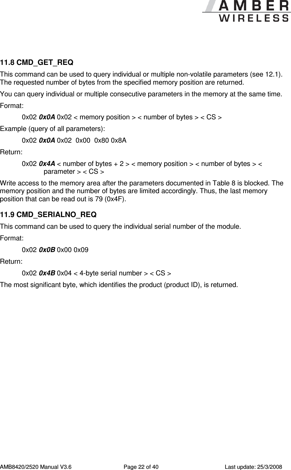      AMB8420/2520 Manual V3.6  Page 22 of 40  Last update: 25/3/2008  11.8 CMD_GET_REQ This command can be used to query individual or multiple non-volatile parameters (see 12.1). The requested number of bytes from the specified memory position are returned. You can query individual or multiple consecutive parameters in the memory at the same time. Format:     0x02 0x0A 0x02 < memory position > < number of bytes > < CS > Example (query of all parameters): 0x02 0x0A 0x02  0x00  0x80 0x8A Return:   0x02 0x4A < number of bytes + 2 > < memory position > < number of bytes > < parameter > < CS > Write access to the memory area after the parameters documented in Table 8 is blocked. The memory position and the number of bytes are limited accordingly. Thus, the last memory position that can be read out is 79 (0x4F). 11.9 CMD_SERIALNO_REQ This command can be used to query the individual serial number of the module.  Format:     0x02 0x0B 0x00 0x09 Return:   0x02 0x4B 0x04 < 4-byte serial number > < CS >  The most significant byte, which identifies the product (product ID), is returned. 