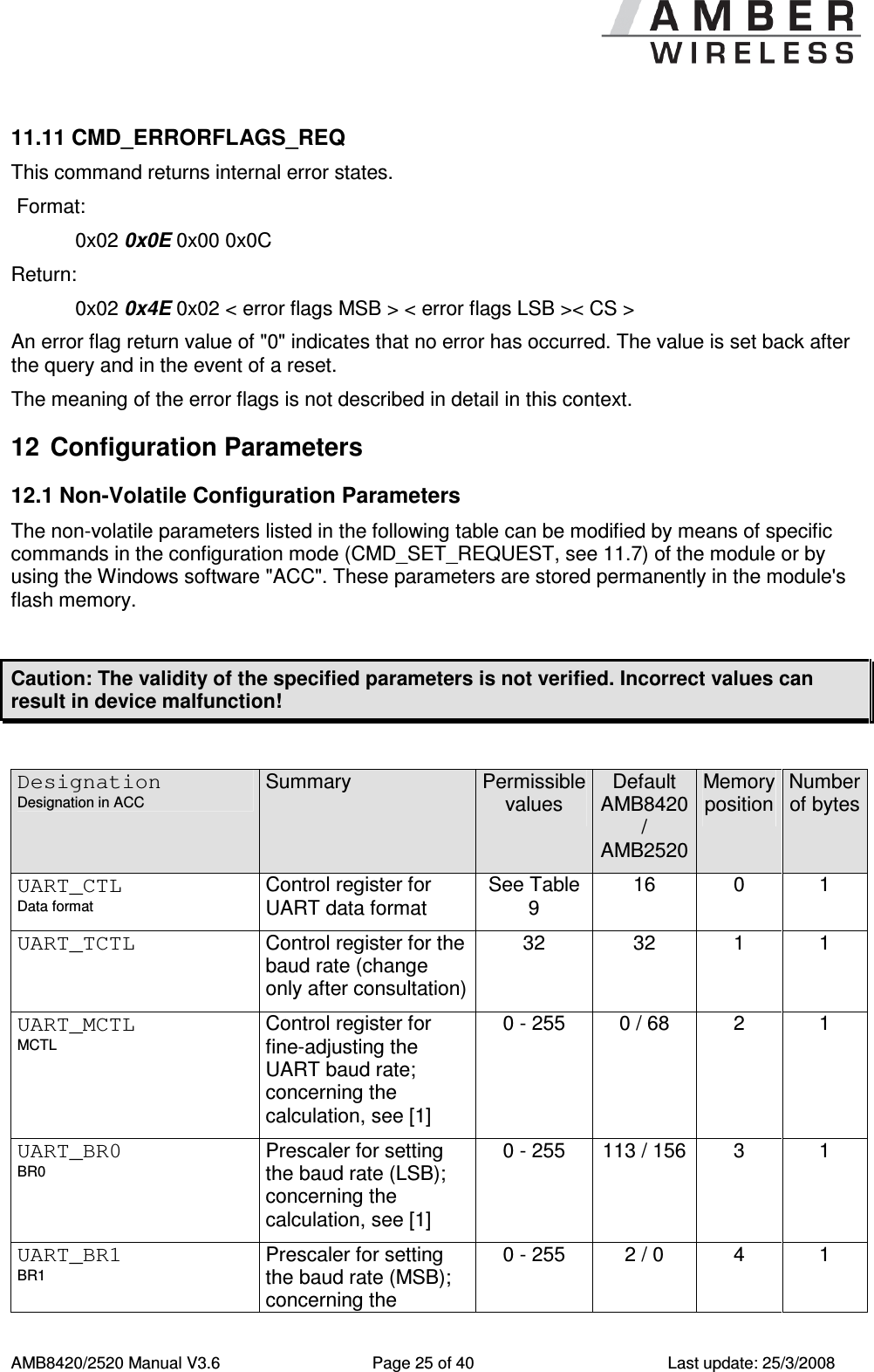      AMB8420/2520 Manual V3.6  Page 25 of 40  Last update: 25/3/2008 11.11 CMD_ERRORFLAGS_REQ This command returns internal error states.   Format:     0x02 0x0E 0x00 0x0C  Return:   0x02 0x4E 0x02 < error flags MSB > < error flags LSB >< CS >  An error flag return value of "0" indicates that no error has occurred. The value is set back after the query and in the event of a reset. The meaning of the error flags is not described in detail in this context. 12  Configuration Parameters 12.1 Non-Volatile Configuration Parameters The non-volatile parameters listed in the following table can be modified by means of specific commands in the configuration mode (CMD_SET_REQUEST, see 11.7) of the module or by using the Windows software "ACC". These parameters are stored permanently in the module's flash memory.  Caution: The validity of the specified parameters is not verified. Incorrect values can result in device malfunction!  Designation Designation in ACC Summary  Permissible values Default AMB8420 / AMB2520 Memory position Number of bytes UART_CTL Data format Control register for UART data format See Table 9 16  0  1  UART_TCTL Control register for the baud rate (change only after consultation) 32  32  1  1 UART_MCTL MCTL Control register for fine-adjusting the UART baud rate; concerning the calculation, see [1] 0 - 255  0 / 68  2  1 UART_BR0 BR0 Prescaler for setting the baud rate (LSB); concerning the calculation, see [1] 0 - 255  113 / 156 3  1 UART_BR1 BR1 Prescaler for setting the baud rate (MSB); concerning the 0 - 255  2 / 0  4  1 