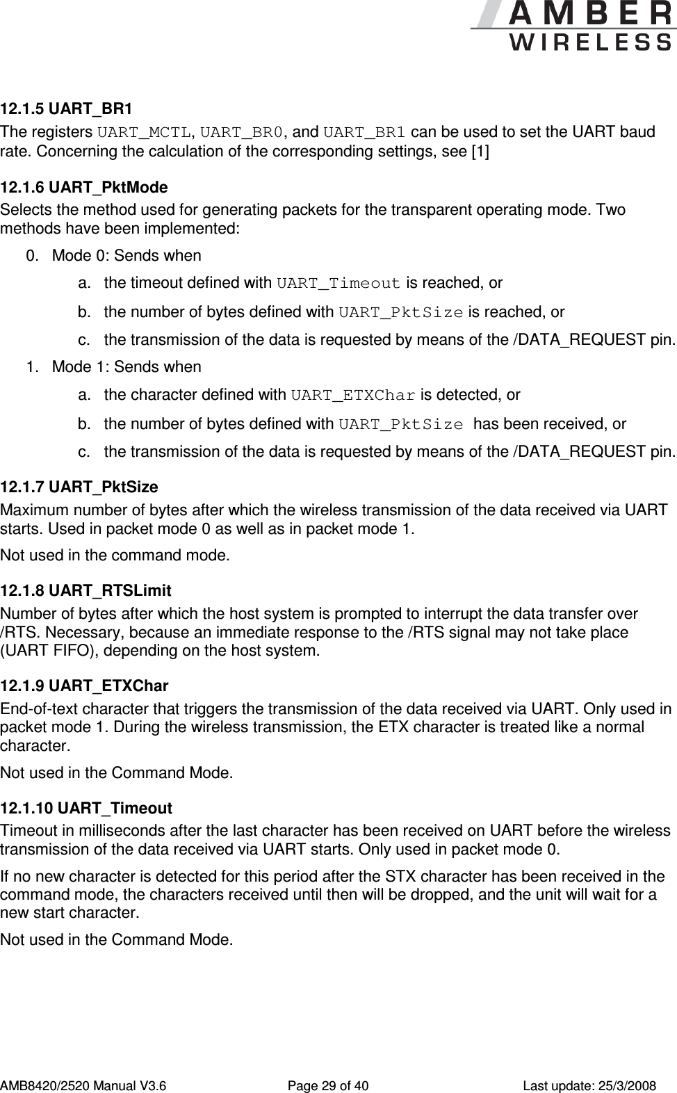      AMB8420/2520 Manual V3.6  Page 29 of 40  Last update: 25/3/2008 12.1.5 UART_BR1 The registers UART_MCTL, UART_BR0, and UART_BR1 can be used to set the UART baud rate. Concerning the calculation of the corresponding settings, see [1] 12.1.6 UART_PktMode Selects the method used for generating packets for the transparent operating mode. Two methods have been implemented:  0.  Mode 0: Sends when a.  the timeout defined with UART_Timeout is reached, or b.  the number of bytes defined with UART_PktSize is reached, or c.  the transmission of the data is requested by means of the /DATA_REQUEST pin. 1.  Mode 1: Sends when a.  the character defined with UART_ETXChar is detected, or b.  the number of bytes defined with UART_PktSize has been received, or c.  the transmission of the data is requested by means of the /DATA_REQUEST pin. 12.1.7 UART_PktSize Maximum number of bytes after which the wireless transmission of the data received via UART starts. Used in packet mode 0 as well as in packet mode 1. Not used in the command mode. 12.1.8 UART_RTSLimit Number of bytes after which the host system is prompted to interrupt the data transfer over /RTS. Necessary, because an immediate response to the /RTS signal may not take place (UART FIFO), depending on the host system.  12.1.9 UART_ETXChar End-of-text character that triggers the transmission of the data received via UART. Only used in packet mode 1. During the wireless transmission, the ETX character is treated like a normal character.  Not used in the Command Mode. 12.1.10 UART_Timeout Timeout in milliseconds after the last character has been received on UART before the wireless transmission of the data received via UART starts. Only used in packet mode 0. If no new character is detected for this period after the STX character has been received in the command mode, the characters received until then will be dropped, and the unit will wait for a new start character. Not used in the Command Mode. 