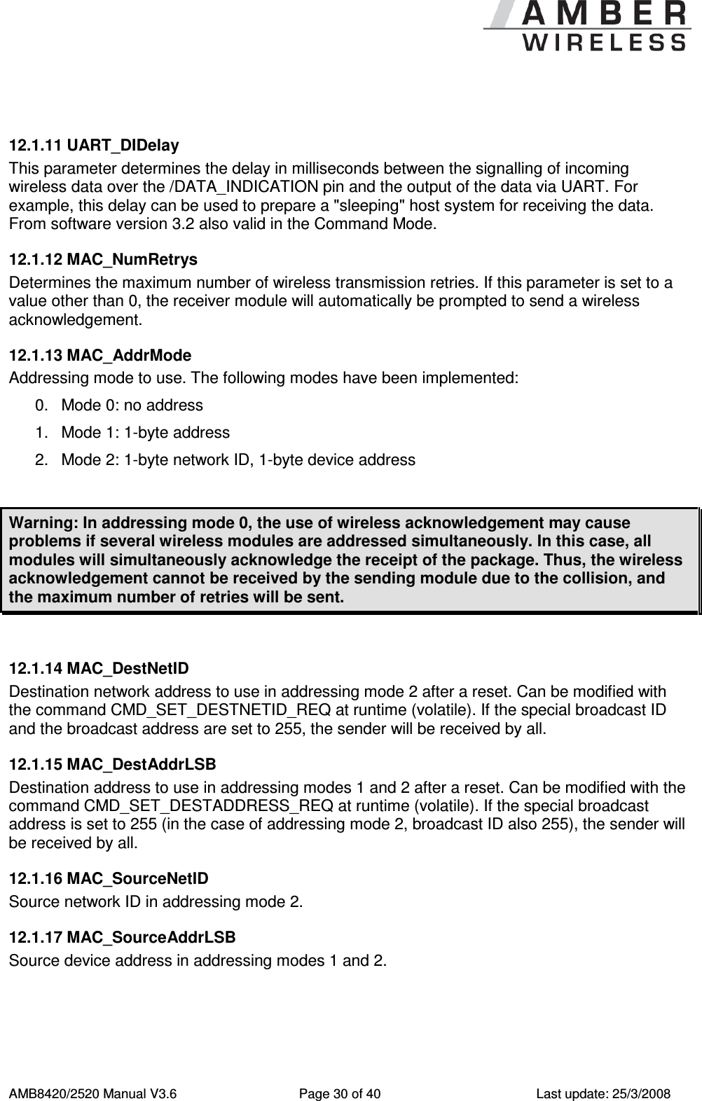      AMB8420/2520 Manual V3.6  Page 30 of 40  Last update: 25/3/2008  12.1.11 UART_DIDelay This parameter determines the delay in milliseconds between the signalling of incoming wireless data over the /DATA_INDICATION pin and the output of the data via UART. For example, this delay can be used to prepare a "sleeping" host system for receiving the data. From software version 3.2 also valid in the Command Mode. 12.1.12 MAC_NumRetrys Determines the maximum number of wireless transmission retries. If this parameter is set to a value other than 0, the receiver module will automatically be prompted to send a wireless acknowledgement.  12.1.13 MAC_AddrMode Addressing mode to use. The following modes have been implemented: 0.  Mode 0: no address 1.  Mode 1: 1-byte address 2.  Mode 2: 1-byte network ID, 1-byte device address  Warning: In addressing mode 0, the use of wireless acknowledgement may cause problems if several wireless modules are addressed simultaneously. In this case, all modules will simultaneously acknowledge the receipt of the package. Thus, the wireless acknowledgement cannot be received by the sending module due to the collision, and the maximum number of retries will be sent.  12.1.14 MAC_DestNetID Destination network address to use in addressing mode 2 after a reset. Can be modified with the command CMD_SET_DESTNETID_REQ at runtime (volatile). If the special broadcast ID and the broadcast address are set to 255, the sender will be received by all. 12.1.15 MAC_DestAddrLSB Destination address to use in addressing modes 1 and 2 after a reset. Can be modified with the command CMD_SET_DESTADDRESS_REQ at runtime (volatile). If the special broadcast address is set to 255 (in the case of addressing mode 2, broadcast ID also 255), the sender will be received by all. 12.1.16 MAC_SourceNetID Source network ID in addressing mode 2. 12.1.17 MAC_SourceAddrLSB Source device address in addressing modes 1 and 2. 