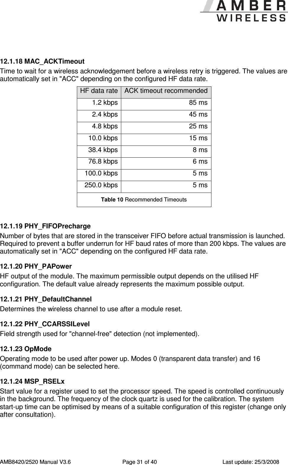      AMB8420/2520 Manual V3.6  Page 31 of 40  Last update: 25/3/2008  12.1.18 MAC_ACKTimeout Time to wait for a wireless acknowledgement before a wireless retry is triggered. The values are automatically set in "ACC" depending on the configured HF data rate. HF data rate ACK timeout recommended 1.2 kbps 85 ms 2.4 kbps 45 ms 4.8 kbps 25 ms 10.0 kbps 15 ms 38.4 kbps 8 ms 76.8 kbps 6 ms 100.0 kbps 5 ms 250.0 kbps 5 ms Table 10 Recommended Timeouts  12.1.19 PHY_FIFOPrecharge Number of bytes that are stored in the transceiver FIFO before actual transmission is launched. Required to prevent a buffer underrun for HF baud rates of more than 200 kbps. The values are automatically set in "ACC" depending on the configured HF data rate. 12.1.20 PHY_PAPower HF output of the module. The maximum permissible output depends on the utilised HF configuration. The default value already represents the maximum possible output. 12.1.21 PHY_DefaultChannel Determines the wireless channel to use after a module reset. 12.1.22 PHY_CCARSSILevel Field strength used for "channel-free" detection (not implemented). 12.1.23 OpMode Operating mode to be used after power up. Modes 0 (transparent data transfer) and 16 (command mode) can be selected here. 12.1.24 MSP_RSELx Start value for a register used to set the processor speed. The speed is controlled continuously in the background. The frequency of the clock quartz is used for the calibration. The system start-up time can be optimised by means of a suitable configuration of this register (change only after consultation). 