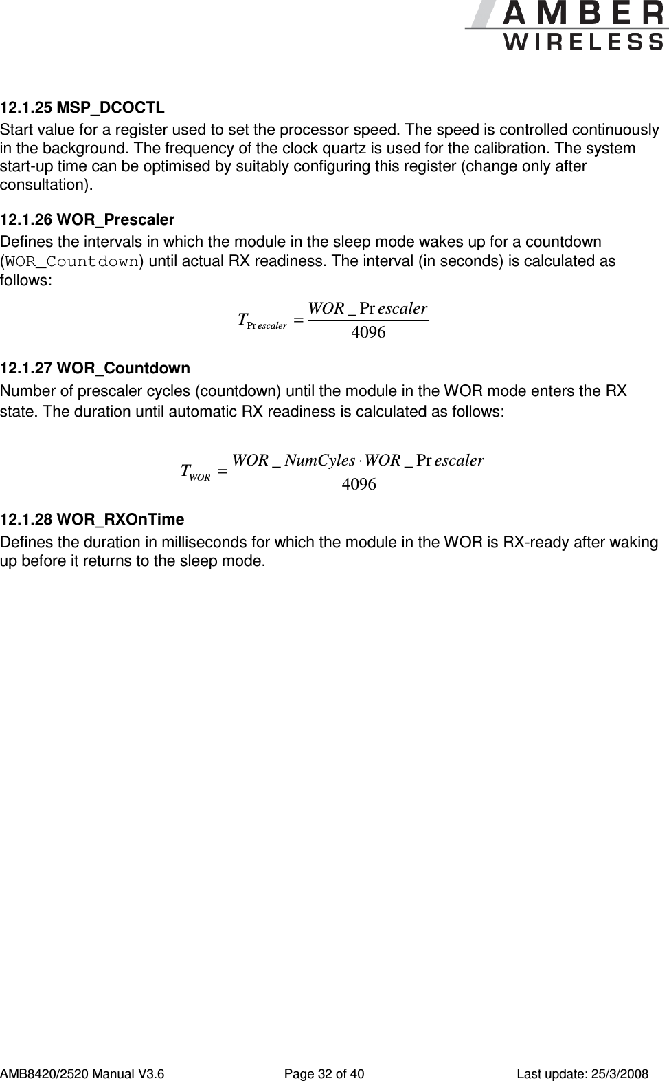      AMB8420/2520 Manual V3.6  Page 32 of 40  Last update: 25/3/2008 12.1.25 MSP_DCOCTL Start value for a register used to set the processor speed. The speed is controlled continuously in the background. The frequency of the clock quartz is used for the calibration. The system start-up time can be optimised by suitably configuring this register (change only after consultation). 12.1.26 WOR_Prescaler Defines the intervals in which the module in the sleep mode wakes up for a countdown (WOR_Countdown) until actual RX readiness. The interval (in seconds) is calculated as follows: 4096Pr_PrescalerWORTescaler= 12.1.27 WOR_Countdown Number of prescaler cycles (countdown) until the module in the WOR mode enters the RX state. The duration until automatic RX readiness is calculated as follows:   4096Pr__ escalerWORNumCylesWORTWOR&sdot;= 12.1.28 WOR_RXOnTime Defines the duration in milliseconds for which the module in the WOR is RX-ready after waking up before it returns to the sleep mode. 