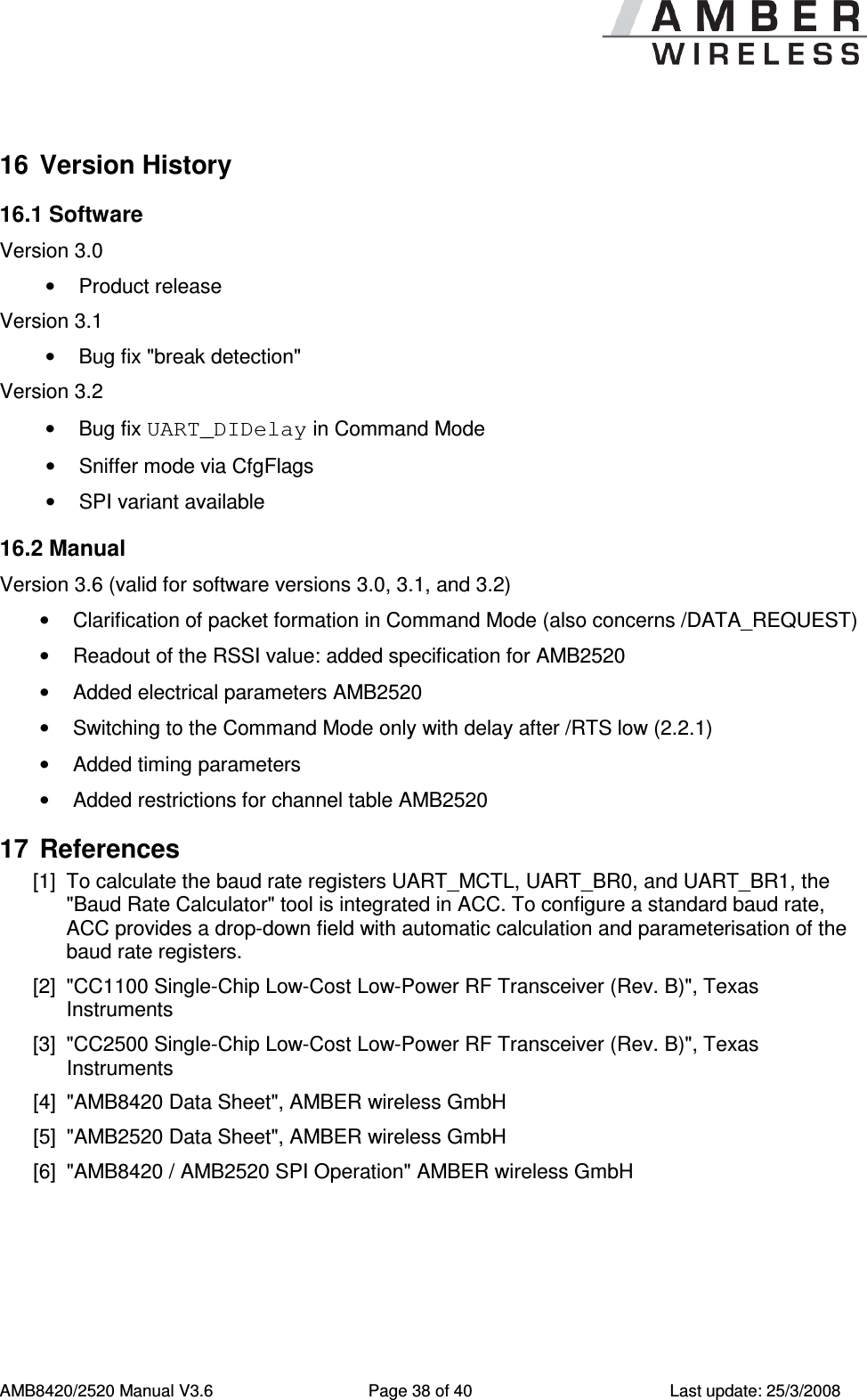      AMB8420/2520 Manual V3.6  Page 38 of 40  Last update: 25/3/2008 16  Version History 16.1 Software Version 3.0 &bull;  Product release Version 3.1 &bull;  Bug fix "break detection" Version 3.2 &bull;  Bug fix UART_DIDelay in Command Mode &bull;  Sniffer mode via CfgFlags &bull;  SPI variant available 16.2 Manual  Version 3.6 (valid for software versions 3.0, 3.1, and 3.2) &bull;  Clarification of packet formation in Command Mode (also concerns /DATA_REQUEST) &bull;  Readout of the RSSI value: added specification for AMB2520 &bull;  Added electrical parameters AMB2520 &bull;  Switching to the Command Mode only with delay after /RTS low (2.2.1) &bull;  Added timing parameters &bull;  Added restrictions for channel table AMB2520 17  References [1]  To calculate the baud rate registers UART_MCTL, UART_BR0, and UART_BR1, the "Baud Rate Calculator" tool is integrated in ACC. To configure a standard baud rate, ACC provides a drop-down field with automatic calculation and parameterisation of the baud rate registers. [2]  "CC1100 Single-Chip Low-Cost Low-Power RF Transceiver (Rev. B)", Texas Instruments [3]  "CC2500 Single-Chip Low-Cost Low-Power RF Transceiver (Rev. B)", Texas Instruments [4]  "AMB8420 Data Sheet", AMBER wireless GmbH [5]  "AMB2520 Data Sheet", AMBER wireless GmbH [6]  "AMB8420 / AMB2520 SPI Operation" AMBER wireless GmbH  