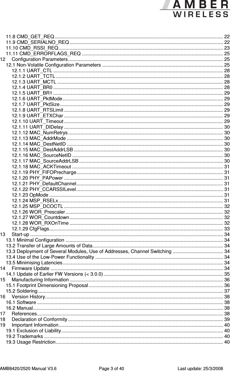      AMB8420/2520 Manual V3.6  Page 3 of 40  Last update: 25/3/2008 11.8 CMD_GET_REQ............................................................................................................................ 22 11.9 CMD_SERIALNO_REQ ................................................................................................................. 22 11.10 CMD_RSSI_REQ......................................................................................................................... 23 11.11 CMD_ERRORFLAGS_REQ ........................................................................................................ 25 12 Configuration Parameters.................................................................................................................. 25 12.1 Non-Volatile Configuration Parameters ......................................................................................... 25 12.1.1 UART_CTL ............................................................................................................................. 28 12.1.2 UART_TCTL ........................................................................................................................... 28 12.1.3 UART_MCTL .......................................................................................................................... 28 12.1.4 UART_BR0 ............................................................................................................................. 28 12.1.5 UART_BR1 ............................................................................................................................. 29 12.1.6 UART_PktMode...................................................................................................................... 29 12.1.7 UART_PktSize........................................................................................................................ 29 12.1.8 UART_RTSLimit ..................................................................................................................... 29 12.1.9 UART_ETXChar ..................................................................................................................... 29 12.1.10 UART_Timeout ..................................................................................................................... 29 12.1.11 UART_DIDelay ..................................................................................................................... 30 12.1.12 MAC_NumRetrys .................................................................................................................. 30 12.1.13 MAC_AddrMode ................................................................................................................... 30 12.1.14 MAC_DestNetID ................................................................................................................... 30 12.1.15 MAC_DestAddrLSB .............................................................................................................. 30 12.1.16 MAC_SourceNetID ............................................................................................................... 30 12.1.17 MAC_SourceAddrLSB .......................................................................................................... 30 12.1.18 MAC_ACKTimeout ............................................................................................................... 31 12.1.19 PHY_FIFOPrecharge............................................................................................................ 31 12.1.20 PHY_PAPower ..................................................................................................................... 31 12.1.21 PHY_DefaultChannel............................................................................................................ 31 12.1.22 PHY_CCARSSILevel............................................................................................................ 31 12.1.23 OpMode ................................................................................................................................ 31 12.1.24 MSP_RSELx......................................................................................................................... 31 12.1.25 MSP_DCOCTL ..................................................................................................................... 32 12.1.26 WOR_Prescaler.................................................................................................................... 32 12.1.27 WOR_Countdown................................................................................................................. 32 12.1.28 WOR_RXOnTime ................................................................................................................. 32 12.1.29 CfgFlags................................................................................................................................ 33 13 Start-up .............................................................................................................................................. 34 13.1 Minimal Configuration .................................................................................................................... 34 13.2 Transfer of Large Amounts of Data................................................................................................ 34 13.3 Deployment of Several Modules, Use of Addresses, Channel Switching ..................................... 34 13.4 Use of the Low-Power Functionality .............................................................................................. 34 13.5 Minimising Latencies...................................................................................................................... 34 14 Firmware Update ............................................................................................................................... 34 14.1 Update of Earlier FW Versions (< 3.0.0)........................................................................................ 35 15 Manufacturing Information ................................................................................................................. 36 15.1 Footprint Dimensioning Proposal................................................................................................... 36 15.2 Soldering ........................................................................................................................................ 37 16 Version History................................................................................................................................... 38 16.1 Software ......................................................................................................................................... 38 16.2 Manual............................................................................................................................................ 38 17 References......................................................................................................................................... 38 18 Declaration of Conformity .................................................................................................................. 39 19 Important Information......................................................................................................................... 40 19.1 Exclusion of Liability....................................................................................................................... 40 19.2 Trademarks .................................................................................................................................... 40 19.3 Usage Restriction........................................................................................................................... 40  