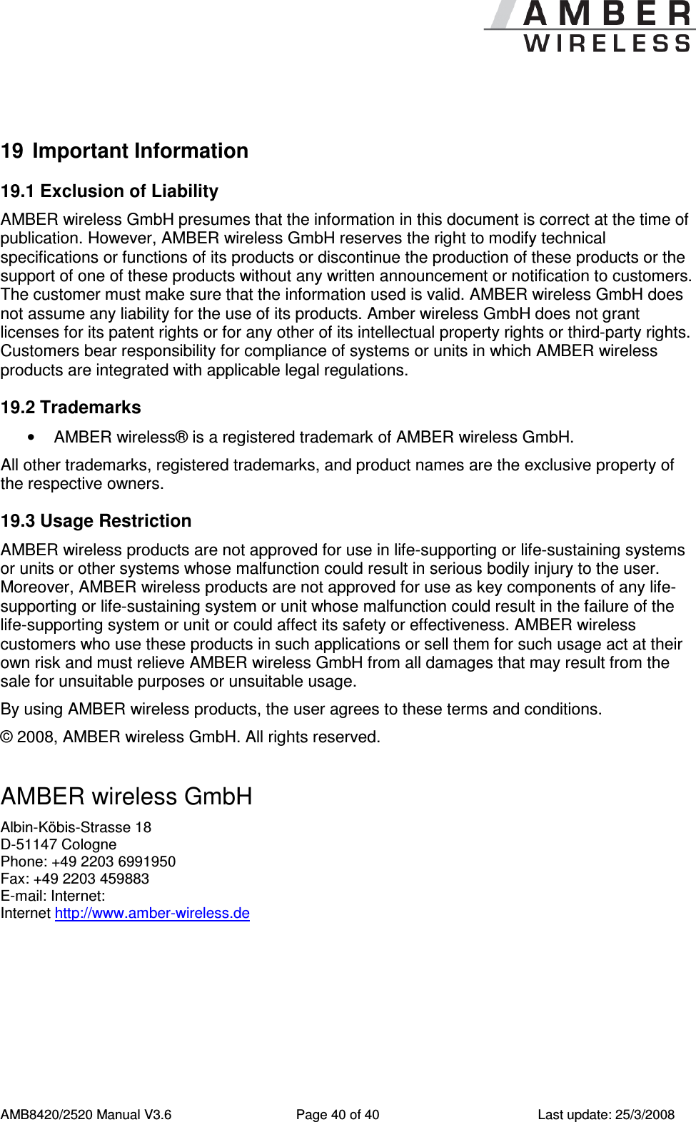      AMB8420/2520 Manual V3.6  Page 40 of 40  Last update: 25/3/2008  19  Important Information 19.1 Exclusion of Liability AMBER wireless GmbH presumes that the information in this document is correct at the time of publication. However, AMBER wireless GmbH reserves the right to modify technical specifications or functions of its products or discontinue the production of these products or the support of one of these products without any written announcement or notification to customers. The customer must make sure that the information used is valid. AMBER wireless GmbH does not assume any liability for the use of its products. Amber wireless GmbH does not grant licenses for its patent rights or for any other of its intellectual property rights or third-party rights. Customers bear responsibility for compliance of systems or units in which AMBER wireless products are integrated with applicable legal regulations. 19.2 Trademarks &bull;  AMBER wireless&reg; is a registered trademark of AMBER wireless GmbH. All other trademarks, registered trademarks, and product names are the exclusive property of the respective owners. 19.3 Usage Restriction AMBER wireless products are not approved for use in life-supporting or life-sustaining systems or units or other systems whose malfunction could result in serious bodily injury to the user. Moreover, AMBER wireless products are not approved for use as key components of any life-supporting or life-sustaining system or unit whose malfunction could result in the failure of the life-supporting system or unit or could affect its safety or effectiveness. AMBER wireless customers who use these products in such applications or sell them for such usage act at their own risk and must relieve AMBER wireless GmbH from all damages that may result from the sale for unsuitable purposes or unsuitable usage. By using AMBER wireless products, the user agrees to these terms and conditions. &copy; 2008, AMBER wireless GmbH. All rights reserved.  AMBER wireless GmbH Albin-K&ouml;bis-Strasse 18 D-51147 Cologne Phone: +49 2203 6991950 Fax: +49 2203 459883 E-mail: Internet:  Internet http://www.amber-wireless.de  