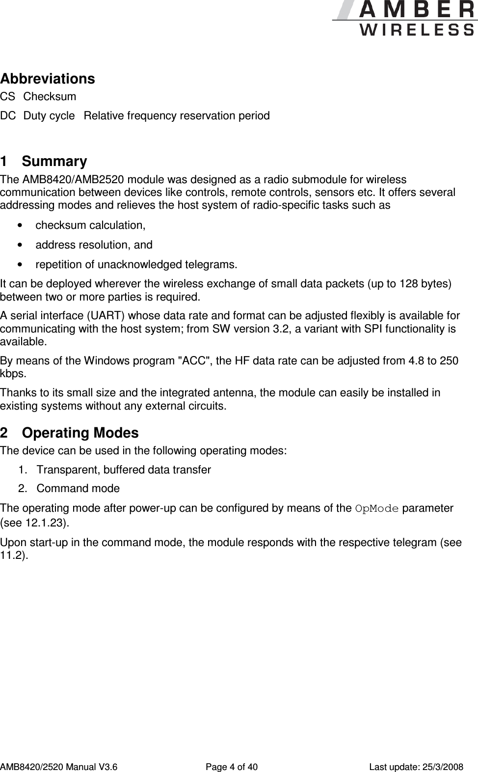      AMB8420/2520 Manual V3.6  Page 4 of 40  Last update: 25/3/2008 Abbreviations CS Checksum  DC Duty cycle Relative frequency reservation period  1  Summary The AMB8420/AMB2520 module was designed as a radio submodule for wireless communication between devices like controls, remote controls, sensors etc. It offers several addressing modes and relieves the host system of radio-specific tasks such as  &bull;  checksum calculation, &bull;  address resolution, and &bull;  repetition of unacknowledged telegrams. It can be deployed wherever the wireless exchange of small data packets (up to 128 bytes) between two or more parties is required.  A serial interface (UART) whose data rate and format can be adjusted flexibly is available for communicating with the host system; from SW version 3.2, a variant with SPI functionality is available. By means of the Windows program "ACC", the HF data rate can be adjusted from 4.8 to 250 kbps. Thanks to its small size and the integrated antenna, the module can easily be installed in existing systems without any external circuits. 2  Operating Modes The device can be used in the following operating modes: 1.  Transparent, buffered data transfer 2.  Command mode The operating mode after power-up can be configured by means of the OpMode parameter (see 12.1.23).  Upon start-up in the command mode, the module responds with the respective telegram (see 11.2). 