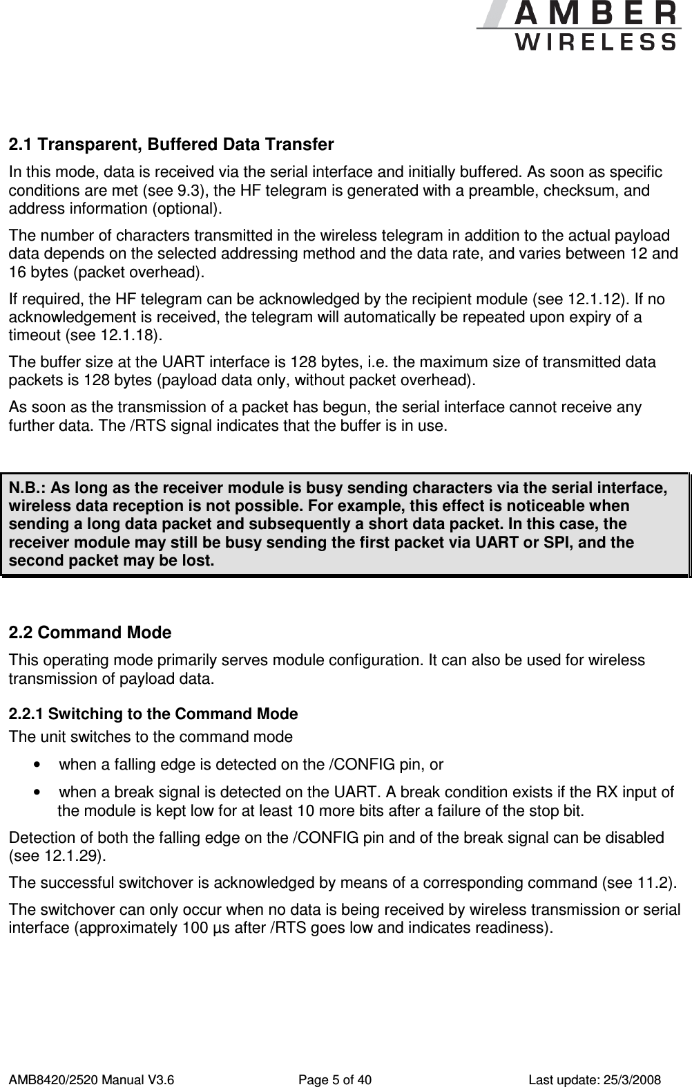      AMB8420/2520 Manual V3.6  Page 5 of 40  Last update: 25/3/2008  2.1 Transparent, Buffered Data Transfer In this mode, data is received via the serial interface and initially buffered. As soon as specific conditions are met (see 9.3), the HF telegram is generated with a preamble, checksum, and address information (optional). The number of characters transmitted in the wireless telegram in addition to the actual payload data depends on the selected addressing method and the data rate, and varies between 12 and 16 bytes (packet overhead). If required, the HF telegram can be acknowledged by the recipient module (see 12.1.12). If no acknowledgement is received, the telegram will automatically be repeated upon expiry of a timeout (see 12.1.18).  The buffer size at the UART interface is 128 bytes, i.e. the maximum size of transmitted data packets is 128 bytes (payload data only, without packet overhead).  As soon as the transmission of a packet has begun, the serial interface cannot receive any further data. The /RTS signal indicates that the buffer is in use.  N.B.: As long as the receiver module is busy sending characters via the serial interface, wireless data reception is not possible. For example, this effect is noticeable when sending a long data packet and subsequently a short data packet. In this case, the receiver module may still be busy sending the first packet via UART or SPI, and the second packet may be lost.  2.2 Command Mode This operating mode primarily serves module configuration. It can also be used for wireless transmission of payload data. 2.2.1 Switching to the Command Mode The unit switches to the command mode &bull;  when a falling edge is detected on the /CONFIG pin, or &bull;  when a break signal is detected on the UART. A break condition exists if the RX input of the module is kept low for at least 10 more bits after a failure of the stop bit. Detection of both the falling edge on the /CONFIG pin and of the break signal can be disabled (see 12.1.29). The successful switchover is acknowledged by means of a corresponding command (see 11.2).  The switchover can only occur when no data is being received by wireless transmission or serial interface (approximately 100 &micro;s after /RTS goes low and indicates readiness). 