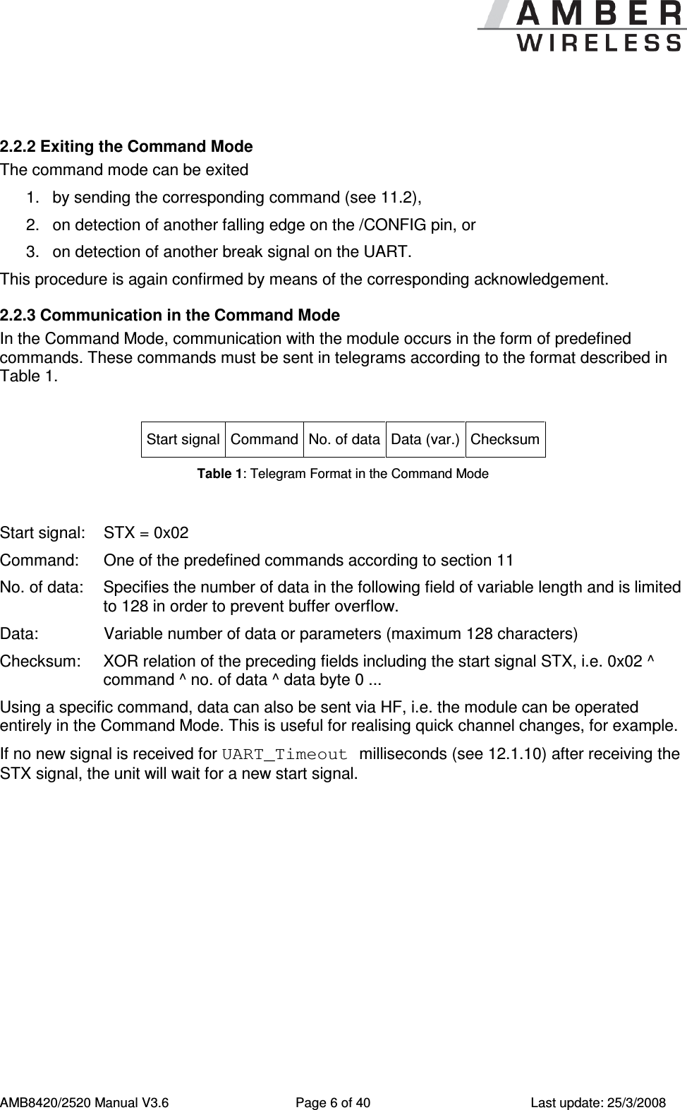     AMB8420/2520 Manual V3.6  Page 6 of 40  Last update: 25/3/2008  2.2.2 Exiting the Command Mode The command mode can be exited 1.  by sending the corresponding command (see 11.2), 2.  on detection of another falling edge on the /CONFIG pin, or 3.  on detection of another break signal on the UART. This procedure is again confirmed by means of the corresponding acknowledgement. 2.2.3 Communication in the Command Mode In the Command Mode, communication with the module occurs in the form of predefined commands. These commands must be sent in telegrams according to the format described in Table 1.  Start signal Command No. of data Data (var.) Checksum Table 1: Telegram Format in the Command Mode  Start signal:  STX = 0x02 Command:   One of the predefined commands according to section 11 No. of data:  Specifies the number of data in the following field of variable length and is limited to 128 in order to prevent buffer overflow. Data:    Variable number of data or parameters (maximum 128 characters) Checksum:  XOR relation of the preceding fields including the start signal STX, i.e. 0x02 ^ command ^ no. of data ^ data byte 0 ... Using a specific command, data can also be sent via HF, i.e. the module can be operated entirely in the Command Mode. This is useful for realising quick channel changes, for example. If no new signal is received for UART_Timeout milliseconds (see 12.1.10) after receiving the STX signal, the unit will wait for a new start signal. 