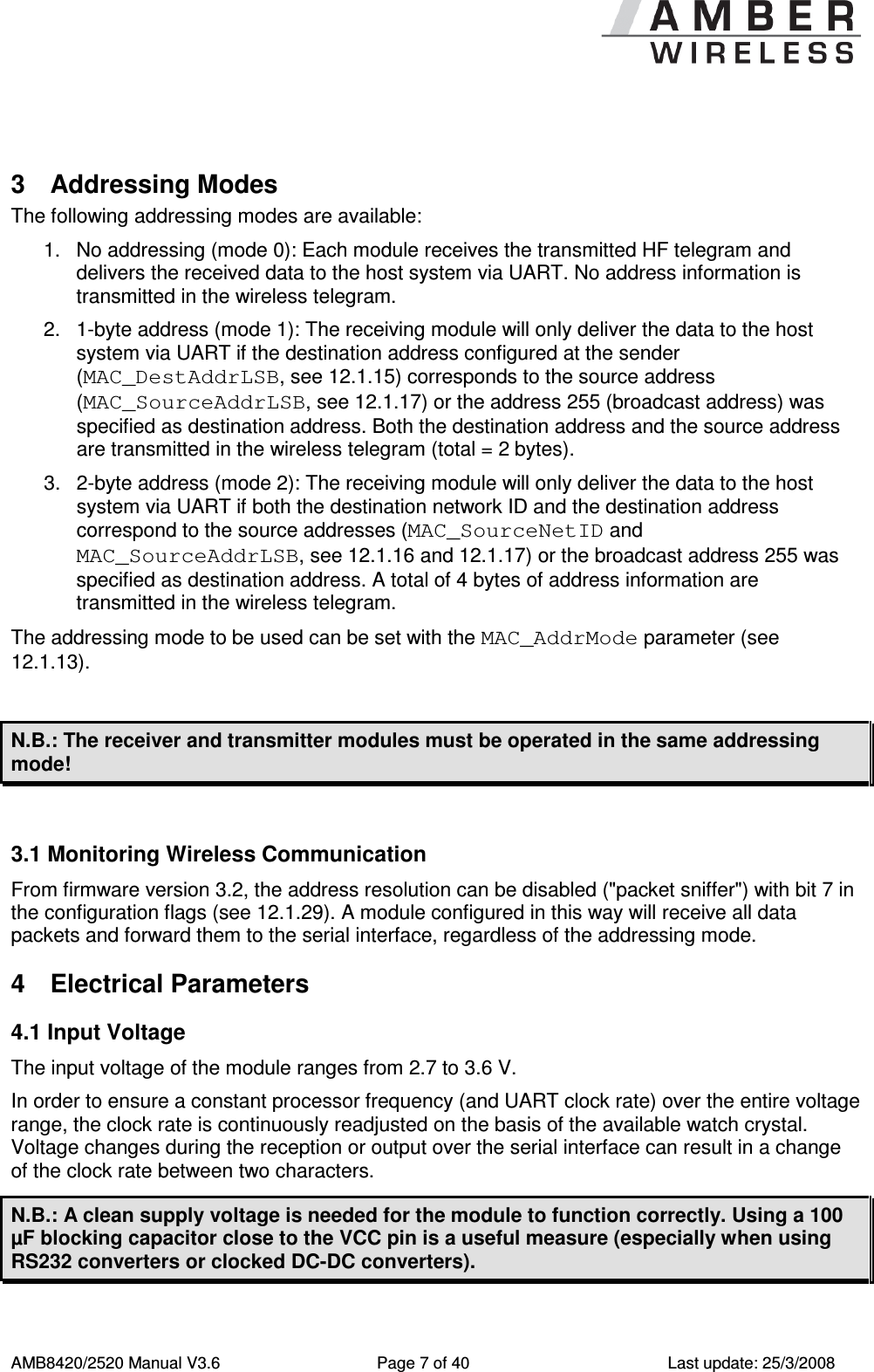      AMB8420/2520 Manual V3.6  Page 7 of 40  Last update: 25/3/2008  3  Addressing Modes The following addressing modes are available: 1.  No addressing (mode 0): Each module receives the transmitted HF telegram and delivers the received data to the host system via UART. No address information is transmitted in the wireless telegram. 2.  1-byte address (mode 1): The receiving module will only deliver the data to the host system via UART if the destination address configured at the sender (MAC_DestAddrLSB, see 12.1.15) corresponds to the source address (MAC_SourceAddrLSB, see 12.1.17) or the address 255 (broadcast address) was specified as destination address. Both the destination address and the source address are transmitted in the wireless telegram (total = 2 bytes). 3.  2-byte address (mode 2): The receiving module will only deliver the data to the host system via UART if both the destination network ID and the destination address correspond to the source addresses (MAC_SourceNetID and MAC_SourceAddrLSB, see 12.1.16 and 12.1.17) or the broadcast address 255 was specified as destination address. A total of 4 bytes of address information are transmitted in the wireless telegram. The addressing mode to be used can be set with the MAC_AddrMode parameter (see 12.1.13).  N.B.: The receiver and transmitter modules must be operated in the same addressing mode!  3.1 Monitoring Wireless Communication From firmware version 3.2, the address resolution can be disabled ("packet sniffer") with bit 7 in the configuration flags (see 12.1.29). A module configured in this way will receive all data packets and forward them to the serial interface, regardless of the addressing mode. 4  Electrical Parameters 4.1 Input Voltage The input voltage of the module ranges from 2.7 to 3.6 V. In order to ensure a constant processor frequency (and UART clock rate) over the entire voltage range, the clock rate is continuously readjusted on the basis of the available watch crystal. Voltage changes during the reception or output over the serial interface can result in a change of the clock rate between two characters. N.B.: A clean supply voltage is needed for the module to function correctly. Using a 100 &micro;F blocking capacitor close to the VCC pin is a useful measure (especially when using RS232 converters or clocked DC-DC converters).  