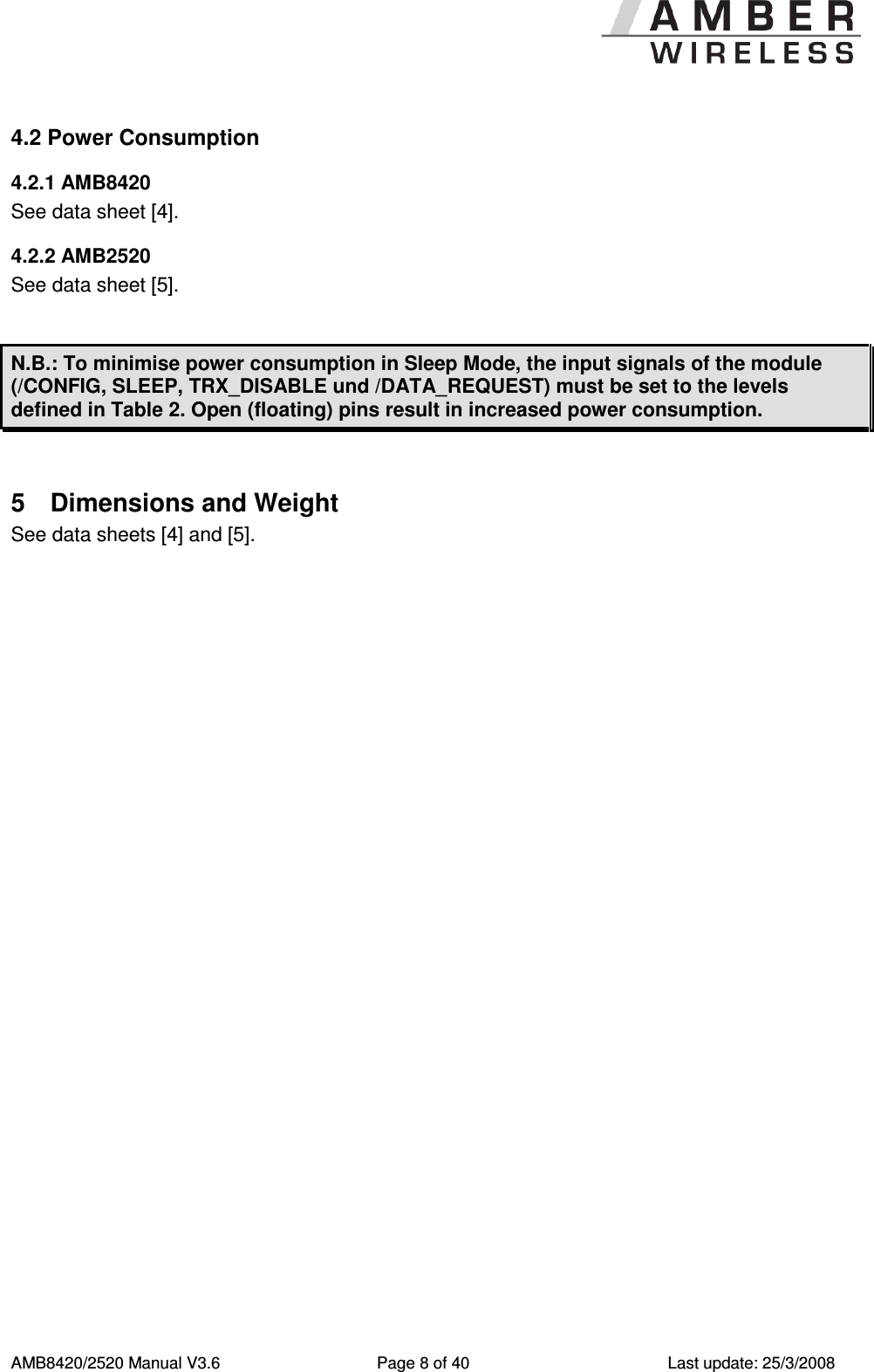      AMB8420/2520 Manual V3.6  Page 8 of 40  Last update: 25/3/2008 4.2 Power Consumption 4.2.1 AMB8420 See data sheet [4]. 4.2.2 AMB2520 See data sheet [5].  N.B.: To minimise power consumption in Sleep Mode, the input signals of the module (/CONFIG, SLEEP, TRX_DISABLE und /DATA_REQUEST) must be set to the levels defined in Table 2. Open (floating) pins result in increased power consumption.  5  Dimensions and Weight See data sheets [4] and [5]. 