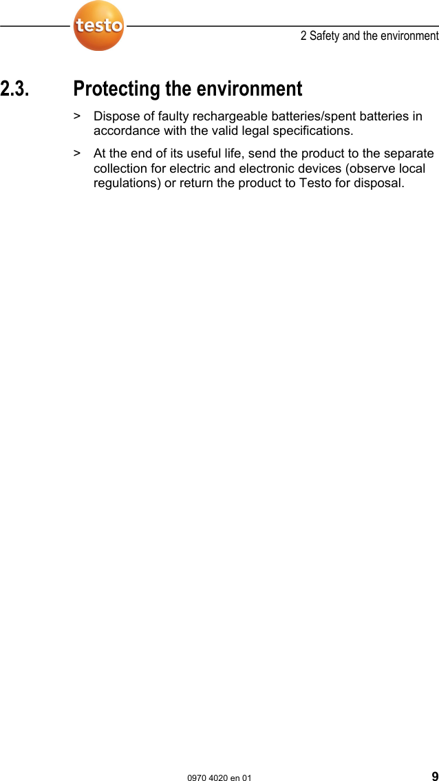  2 Safety and the environment  0970 4020 en 01 9 Pos: 12 /TD/&Uuml;berschr iften/2.3 Umwelt sch&uuml;t zen @ 0\mod_1173780843645 _79.doc @ 375  2.3.  Protecting the environment Pos: 13.1 /TD/Sicher heit und Umwelt/Umwelt sc h&uuml;tzen/Akkus/Bat terien entsorgen @ 0\mod _1175693637007_79.doc  @ 619  >  Dispose of faulty rechargeable batteries/spent batteries in accordance with the valid legal specifications. Pos: 13.2 /TD/Sicher heit und Umwelt/Umwelt sch&uuml; tzen/Produkt entsor gen @ 0\mod_11737803070 72_79.doc @ 357  >  At the end of its useful life, send the product to the separate collection for electric and electronic devices (observe local regulations) or return the product to Testo for disposal.  Pos: 14 /TD/--- Seitenwechsel --- @ 0\mod_1173774430601_0.doc @ 283 