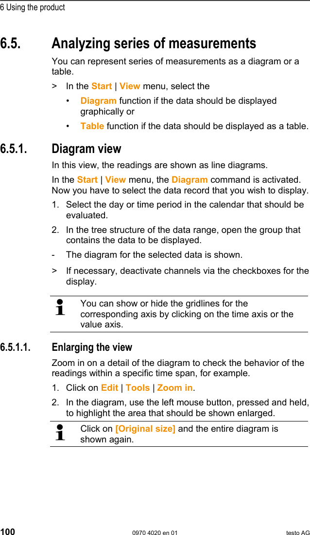  6 Using the product 100  0970 4020 en 01 testo AG 6.5.  Analyzing series of measurements You can represent series of measurements as a diagram or a table. > In the Start | View menu, select the &bull;  Diagram function if the data should be displayed graphically or &bull;  Table function if the data should be displayed as a table. Pos: 132 /TD/Produkt  verwenden/testo Saver is/05a Diagramme analy sieren/00 Diagramme @ 0\m od_1188996581406_7 9.doc @ 3484  6.5.1. Diagram view In this view, the readings are shown as line diagrams. In the Start | View menu, the Diagram command is activated. Now you have to select the data record that you wish to display. 1. Select the day or time period in the calendar that should be evaluated. 2. In the tree structure of the data range, open the group that contains the data to be displayed. -  The diagram for the selected data is shown.   >  If necessary, deactivate channels via the checkboxes for the display.    You can show or hide the gridlines for the corresponding axis by clicking on the time axis or the value axis.  Pos: 133 /TD/Produkt  verwenden/testo Saver is/05a Diagramme analy sieren/01 Vergr&ouml;&szlig;er n @ 0\mod_1188996582156_7 9.doc @ 3494  6.5.1.1.  Enlarging the view Zoom in on a detail of the diagram to check the behavior of the readings within a specific time span, for example. 1. Click on Edit | Tools | Zoom in. 2. In the diagram, use the left mouse button, pressed and held, to highlight the area that should be shown enlarged.   Click on [Original size] and the entire diagram is shown again.  Pos: 134 /TD/Produkt  verwenden/testo Saver is/05a Diagramme analy sieren/02 Fadenkreuz @ 0\ mod_1188996582421_79. doc @ 3504  