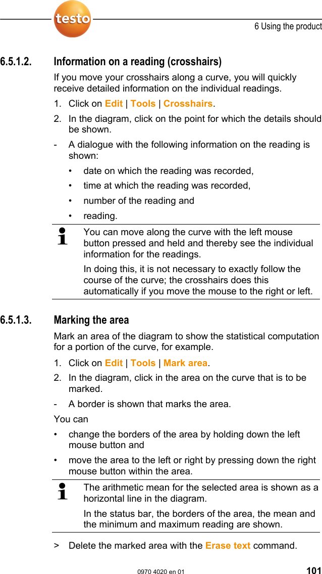  6 Using the product  0970 4020 en 01 101 6.5.1.2.  Information on a reading (crosshairs) If you move your crosshairs along a curve, you will quickly receive detailed information on the individual readings. 1. Click on Edit | Tools | Crosshairs. 2. In the diagram, click on the point for which the details should be shown. -  A dialogue with the following information on the reading is shown: &bull;  date on which the reading was recorded, &bull;  time at which the reading was recorded, &bull;  number of the reading and  &bull; reading.   You can move along the curve with the left mouse button pressed and held and thereby see the individual information for the readings. In doing this, it is not necessary to exactly follow the course of the curve; the crosshairs does this automatically if you move the mouse to the right or left.  Pos: 135 /TD/Produkt  verwenden/testo Saver is/05a Diagramme analy sieren/03 Bereic h markieren @ 0\mod_11889965 82687_79.doc @ 3514  6.5.1.3.  Marking the area Mark an area of the diagram to show the statistical computation for a portion of the curve, for example.  1. Click on Edit | Tools | Mark area. 2. In the diagram, click in the area on the curve that is to be marked. -  A border is shown that marks the area. You can &bull;  change the borders of the area by holding down the left mouse button and  &bull;  move the area to the left or right by pressing down the right mouse button within the area.   The arithmetic mean for the selected area is shown as a horizontal line in the diagram. In the status bar, the borders of the area, the mean and the minimum and maximum reading are shown. >  Delete the marked area with the Erase text command. 