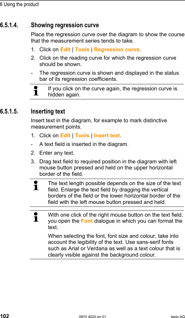  6 Using the product 102  0970 4020 en 01 testo AG Pos: 136 /TD/Produkt  verwenden/testo Saver is/05a Diagramme analy sieren/04 Ausgleic hskurve @ 0\mod_1188996 582968_79.doc @ 3524  6.5.1.4.  Showing regression curve Place the regression curve over the diagram to show the course that the measurement series tends to take.  1. Click on Edit | Tools | Regression curve. 2. Click on the reading curve for which the regression curve should be shown. -  The regression curve is shown and displayed in the status bar of its regression coefficients.   If you click on the curve again, the regression curve is hidden again.  Pos: 137 /TD/Produkt  verwenden/testo Saver is/05a Diagramme analy sieren/05 Text einf&uuml;gen @  0\mod_118899658325 0_79.doc @ 3534  6.5.1.5. Inserting text Insert text in the diagram, for example to mark distinctive measurement points. 1. Click on Edit | Tools | Insert text. -  A text field is inserted in the diagram. 2. Enter any text. 3. Drag text field to required position in the diagram with left mouse button pressed and held on the upper horizontal border of the field.   The text length possible depends on the size of the text field. Enlarge the text field by dragging the vertical borders of the field or the lower horizontal border of the field with the left mouse button pressed and held.   With one click of the right mouse button on the text field, you open the Font dialogue in which you can format the text. When selecting the font, font size and colour, take into account the legibility of the text. Use sans-serif fonts such as Arial or Verdana as well as a text colour that is clearly visible against the background colour.  Pos: 138 /TD/Produkt  verwenden/testo Saver is/05a Diagramme analy sieren/06 Text entfer nen @ 0\mod_1188996583546_ 79.doc @ 3544  