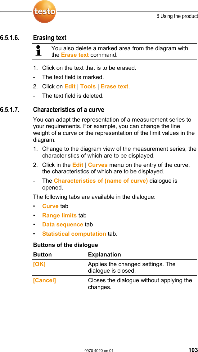  6 Using the product  0970 4020 en 01 103 6.5.1.6. Erasing text   You also delete a marked area from the diagram with the Erase text command. 1. Click on the text that is to be erased. -  The text field is marked. 2. Click on Edit | Tools | Erase text. -  The text field is deleted.  Pos: 139 /TD/Produkt  verwenden/testo Saver is/05a-2 Kurveneigensc haften/00 Kur veneigenschaften @ 0\mod_1 188996704171_79.d oc @ 3636  6.5.1.7.  Characteristics of a curve You can adapt the representation of a measurement series to your requirements. For example, you can change the line weight of a curve or the representation of the limit values in the diagram. 1. Change to the diagram view of the measurement series, the characteristics of which are to be displayed. 2. Click in the Edit | Curves menu on the entry of the curve, the characteristics of which are to be displayed. - The Characteristics of (name of curve) dialogue is opened. The following tabs are available in the dialogue: &bull;  Curve tab &bull;  Range limits tab &bull;  Data sequence tab &bull;  Statistical computation tab.  Buttons of the dialogue Button Explanation  [OK]  Applies the changed settings. The dialogue is closed. [Cancel]  Closes the dialogue without applying the changes. 