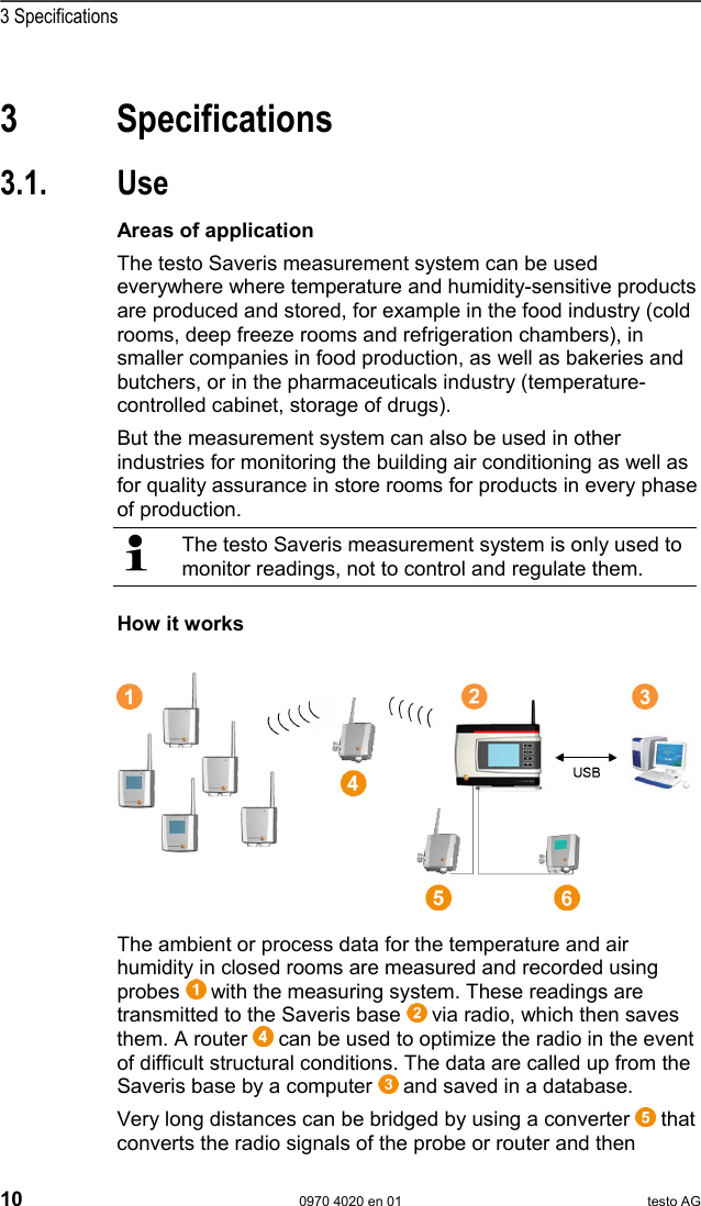  3 Specifications 10  0970 4020 en 01 testo AG  Pos: 15 /TD/&Uuml;berschr iften/3. Leistungs beschreibung @ 0\mod_11737 74791554_79.doc  @ 301  3 Specifications Pos: 16 /TD/&Uuml;berschr iften/3.1 Verwendung @  0\mod_1176211016437_ 79.doc @ 695  3.1. Use Pos: 17 /TD/Leistungsb eschreibung/Ver wendung/testo Saver is/01 Einsatzgebiete @ 1\ mod_1197376440546_79. doc @ 6184  Areas of application The testo Saveris measurement system can be used everywhere where temperature and humidity-sensitive products are produced and stored, for example in the food industry (cold rooms, deep freeze rooms and refrigeration chambers), in smaller companies in food production, as well as bakeries and butchers, or in the pharmaceuticals industry (temperature-controlled cabinet, storage of drugs). But the measurement system can also be used in other industries for monitoring the building air conditioning as well as for quality assurance in store rooms for products in every phase of production.   The testo Saveris measurement system is only used to monitor readings, not to control and regulate them.  Pos: 18 /TD/Leistungsb eschreibung/Ver wendung/testo Saver is/02 Funktionsweise @ 1\ mod_1197376538421_79. doc @ 6194  How it works  Pos: 19 /TD/Leistungsb eschreibung/Ver wendung/testo Saveris/ 02b Funktionsweise SBE @ 1\mod_11 97980459890_79.doc  @ 6553      Pos: 20 /TD/Leistungsb eschreibung/Ver wendung/testo Saver is/02c Funktionsweise @  1\mod_1197980516265 _79.doc @ 6573  The ambient or process data for the temperature and air humidity in closed rooms are measured and recorded using probes   with the measuring system. These readings are transmitted to the Saveris base   via radio, which then saves them. A router   can be used to optimize the radio in the event of difficult structural conditions. The data are called up from the Saveris base by a computer   and saved in a database. Very long distances can be bridged by using a converter   that converts the radio signals of the probe or router and then 