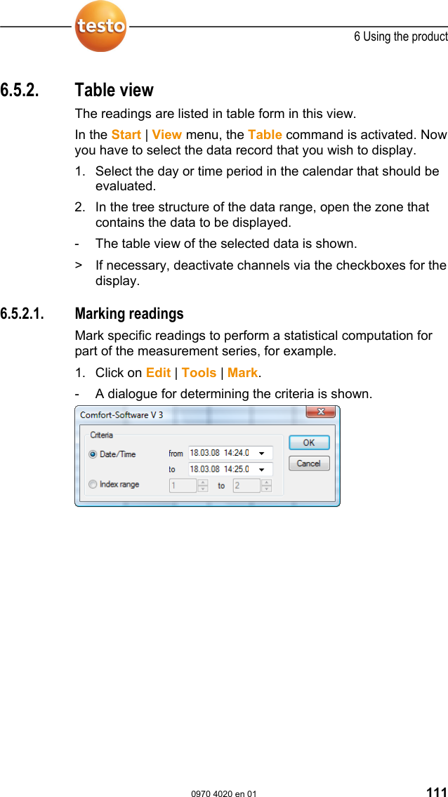  6 Using the product  0970 4020 en 01 111  Pos: 147 /TD/Produkt  verwenden/testo Saver is/05b Tabellen analy sieren/00 Tabellen @ 0\ mod_1188996635000_79. doc @ 3555  6.5.2. Table view The readings are listed in table form in this view. In the Start | View menu, the Table command is activated. Now you have to select the data record that you wish to display. 1. Select the day or time period in the calendar that should be evaluated. 2. In the tree structure of the data range, open the zone that contains the data to be displayed. -  The table view of the selected data is shown.  >  If necessary, deactivate channels via the checkboxes for the display.   Pos: 148 /TD/Produkt  verwenden/testo Saver is/05b Tabellen ana lysieren/01 Messwerte mar kieren @ 0\mod_11889966 35625_79.doc @ 3565  6.5.2.1. Marking readings Mark specific readings to perform a statistical computation for part of the measurement series, for example.  1. Click on Edit | Tools | Mark. -  A dialogue for determining the criteria is shown.    