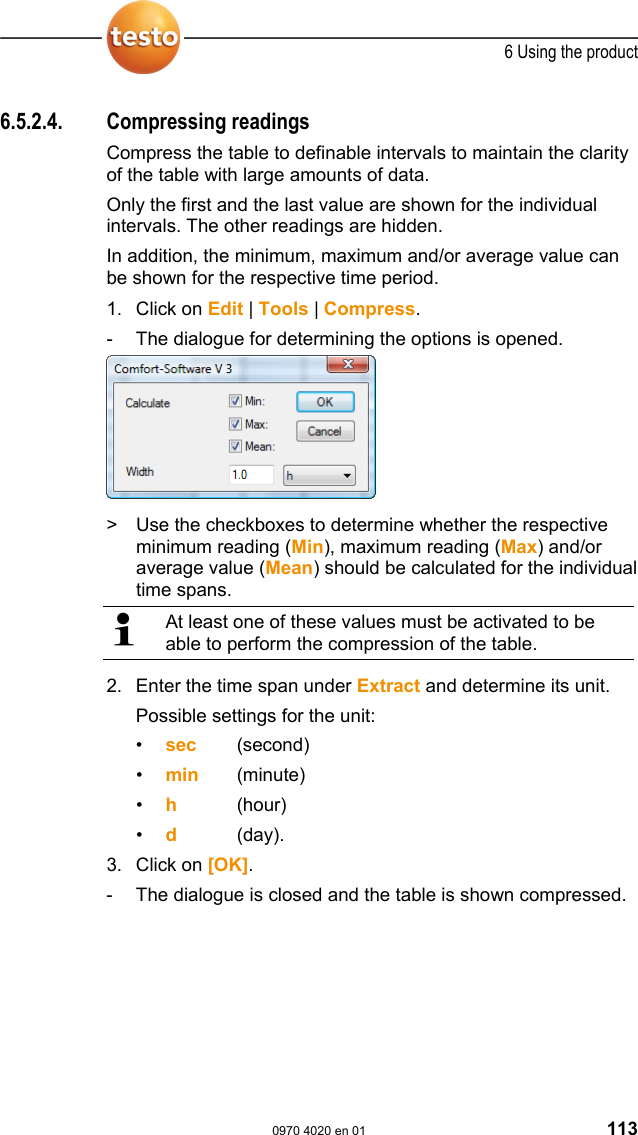  6 Using the product  0970 4020 en 01 113 6.5.2.4. Compressing readings Compress the table to definable intervals to maintain the clarity of the table with large amounts of data. Only the first and the last value are shown for the individual intervals. The other readings are hidden. In addition, the minimum, maximum and/or average value can be shown for the respective time period.  1. Click on Edit | Tools | Compress. -  The dialogue for determining the options is opened.  >  Use the checkboxes to determine whether the respective minimum reading (Min), maximum reading (Max) and/or average value (Mean) should be calculated for the individual time spans.   At least one of these values must be activated to be able to perform the compression of the table. 2. Enter the time span under Extract and determine its unit. Possible settings for the unit: &bull;  sec   (second) &bull;  min   (minute) &bull;  h   (hour) &bull;  d     (day). 3. Click on [OK]. -  The dialogue is closed and the table is shown compressed. Pos: 152 /TD/Produkt  verwenden/testo Saver is/05b Tabellen ana lysieren/05 Verdic htung aufheben @ 0\mod_11889 96639140_79.doc @ 3605   
