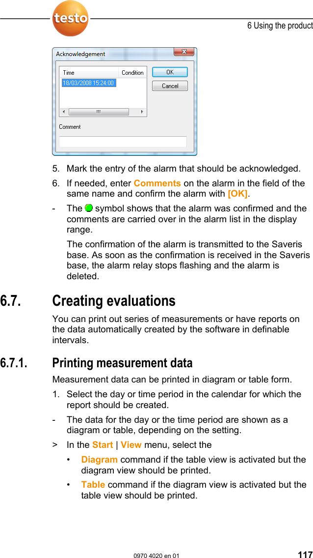  6 Using the product  0970 4020 en 01 117   5. Mark the entry of the alarm that should be acknowledged. 6. If needed, enter Comments on the alarm in the field of the same name and confirm the alarm with [OK]. - The  symbol shows that the alarm was confirmed and the comments are carried over in the alarm list in the display range. The confirmation of the alarm is transmitted to the Saveris base. As soon as the confirmation is received in the Saveris base, the alarm relay stops flashing and the alarm is deleted.  Pos: 158 /TD/Produkt  verwenden/testo Saver is/07 Berichte/00 Ber ichte erstellen @ 0\mod _1190280535671_79.doc  @ 5032  6.7. Creating evaluations You can print out series of measurements or have reports on the data automatically created by the software in definable intervals. Pos: 159 /TD/Produkt  verwenden/testo Saver is/07 Berichte/01  Ber icht drucken @ 0\mod_1189522 120546_79.doc @ 4294  6.7.1.  Printing measurement data Measurement data can be printed in diagram or table form. 1. Select the day or time period in the calendar for which the report should be created. -  The data for the day or the time period are shown as a diagram or table, depending on the setting. > In the Start | View menu, select the &bull;  Diagram command if the table view is activated but the diagram view should be printed. &bull;  Table command if the diagram view is activated but the table view should be printed. 