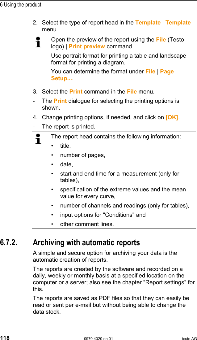  6 Using the product 118  0970 4020 en 01 testo AG 2. Select the type of report head in the Template | Template menu.    Open the preview of the report using the File (Testo logo) | Print preview command. Use portrait format for printing a table and landscape format for printing a diagram. You can determine the format under File | Page Setup....  3. Select the Print command in the File menu. - The Print dialogue for selecting the printing options is shown.  4. Change printing options, if needed, and click on [OK]. -  The report is printed.   The report head contains the following information: &bull; title, &bull;  number of pages, &bull; date, &bull;  start and end time for a measurement (only for tables), &bull;  specification of the extreme values and the mean value for every curve, &bull;  number of channels and readings (only for tables), &bull;  input options for "Conditions" and &bull;  other comment lines.  Pos: 160 /TD/Produkt  verwenden/testo Saver is/07 Berichte/02 * * Automatische Beric hte @ 0\mod_1189522147015_7 9.doc @ 4304  6.7.2.  Archiving with automatic reports A simple and secure option for archiving your data is the automatic creation of reports. The reports are created by the software and recorded on a daily, weekly or monthly basis at a specified location on the computer or a server; also see the chapter "Report settings" for this. The reports are saved as PDF files so that they can easily be read or sent per e-mail but without being able to change the data stock. 