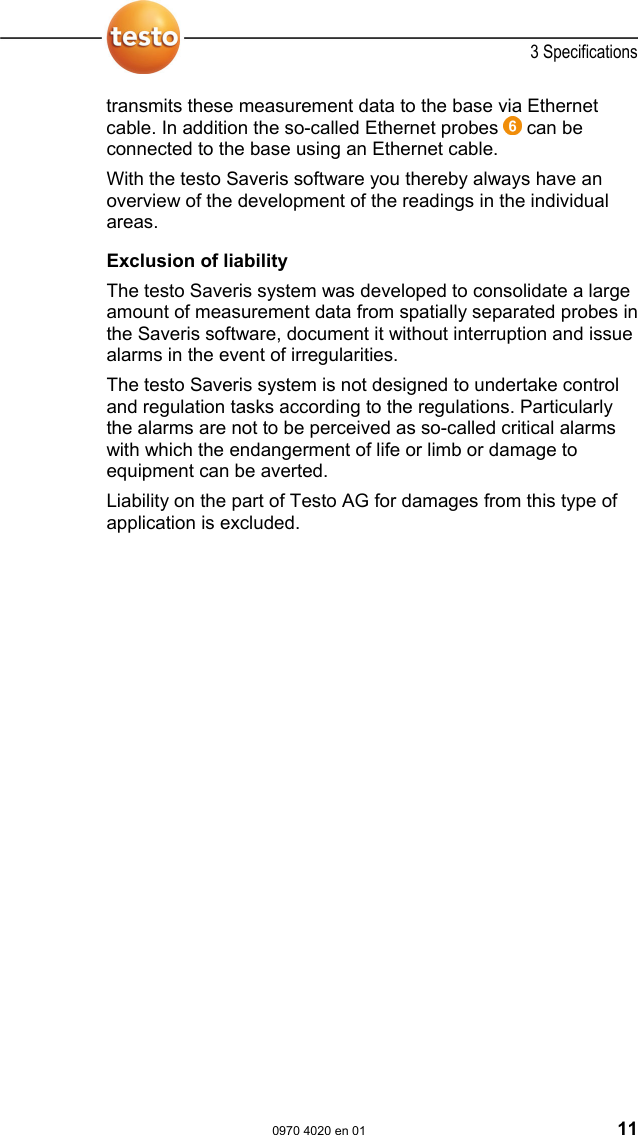  3 Specifications  0970 4020 en 01 11 transmits these measurement data to the base via Ethernet cable. In addition the so-called Ethernet probes   can be connected to the base using an Ethernet cable. With the testo Saveris software you thereby always have an overview of the development of the readings in the individual areas.   Pos: 21 /TD/Leistungsb eschreibung/Ver wendung/testo Saver is/04 Haftungsaussc hluss @ 1\mod_119737661 6906_79.doc @ 6214  Exclusion of liability The testo Saveris system was developed to consolidate a large amount of measurement data from spatially separated probes in the Saveris software, document it without interruption and issue alarms in the event of irregularities. The testo Saveris system is not designed to undertake control and regulation tasks according to the regulations. Particularly the alarms are not to be perceived as so-called critical alarms with which the endangerment of life or limb or damage to equipment can be averted. Liability on the part of Testo AG for damages from this type of application is excluded.    Pos: 22 /TD/&Uuml;berschr iften/3.2 Systemvorau ssetzungen @ 0\mod_118 7269645125_79.doc  @ 2385  