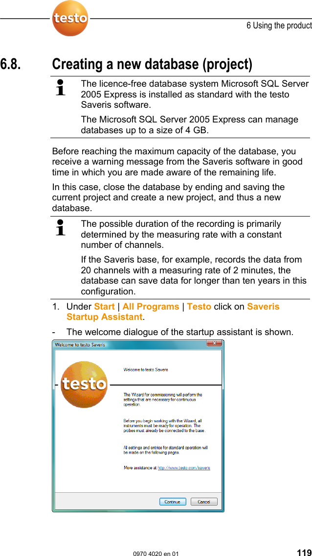  6 Using the product  0970 4020 en 01 119  Pos: 161 /TD/Produkt  verwenden/testo Saver is/07 Berichte/03 * * Langzeitarchivierun g und Datensicherung @ 0\m od_1190970854000_79. doc @ 5223  6.8.  Creating a new database (project)    The licence-free database system Microsoft SQL Server 2005 Express is installed as standard with the testo Saveris software. The Microsoft SQL Server 2005 Express can manage databases up to a size of 4 GB.  Before reaching the maximum capacity of the database, you receive a warning message from the Saveris software in good time in which you are made aware of the remaining life.  In this case, close the database by ending and saving the current project and create a new project, and thus a new database.   The possible duration of the recording is primarily determined by the measuring rate with a constant number of channels. If the Saveris base, for example, records the data from 20 channels with a measuring rate of 2 minutes, the database can save data for longer than ten years in this configuration. 1. Under Start | All Programs | Testo click on Saveris Startup Assistant. -  The welcome dialogue of the startup assistant is shown.    