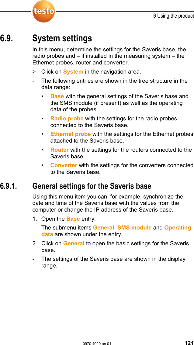  6 Using the product  0970 4020 en 01 121 6.9. System settings In this menu, determine the settings for the Saveris base, the radio probes and &ndash; if installed in the measuring system &ndash; the Ethernet probes, router and converter. > Click on System in the navigation area. -  The following entries are shown in the tree structure in the data range: &bull;  Base with the general settings of the Saveris base and the SMS module (if present) as well as the operating data of the probes. &bull;  Radio probe with the settings for the radio probes connected to the Saveris base. &bull;  Ethernet probe with the settings for the Ethernet probes attached to the Saveris base. &bull;  Router with the settings for the routers connected to the Saveris base. &bull;  Converter with the settings for the converters connected to the Saveris base. Pos: 163 /TD/Produkt  verwenden/testo Saver is/09 Einstellungen Sy stem/01 Allgemein @  0\mod_1188997905046_7 9.doc @ 3801  6.9.1.  General settings for the Saveris base Using this menu item you can, for example, synchronize the date and time of the Saveris base with the values from the computer or change the IP address of the Saveris base. 1. Open the Base entry. -  The submenu items General, SMS module and Operating data are shown under the entry. 2. Click on General to open the basic settings for the Saveris base. -  The settings of the Saveris base are shown in the display range. 