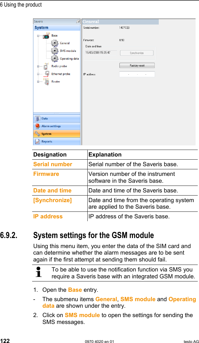  6 Using the product 122  0970 4020 en 01 testo AG    Designation Explanation  Serial number  Serial number of the Saveris base. Firmware  Version number of the instrument software in the Saveris base. Date and time Date and time of the Saveris base. [Synchronize]  Date and time from the operating system are applied to the Saveris base. IP address IP address of the Saveris base.  Pos: 164 /TD/Produkt  verwenden/testo Saver is/09 Einstellungen Sy stem/02 SMS-Modul @ 0\m od_1188997905750_79.d oc @ 3811  6.9.2.  System settings for the GSM module Using this menu item, you enter the data of the SIM card and can determine whether the alarm messages are to be sent again if the first attempt at sending them should fail.   To be able to use the notification function via SMS you require a Saveris base with an integrated GSM module. 1. Open the Base entry. -  The submenu items General, SMS module and Operating data are shown under the entry. 2. Click on SMS module to open the settings for sending the SMS messages. 