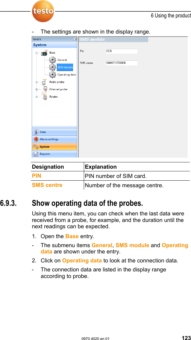  6 Using the product  0970 4020 en 01 123 -  The settings are shown in the display range.   Designation Explanation  PIN PIN number of SIM card. SMS centre  Number of the message centre.  Pos: 165 /TD/Produkt  verwenden/testo Saver is/09 Einstellungen Sy stem/03 Betriebsda ten @ 1\mod_1197536994375 _79.doc @ 6253  6.9.3.  Show operating data of the probes. Using this menu item, you can check when the last data were received from a probe, for example, and the duration until the next readings can be expected.   1. Open the Base entry. -  The submenu items General, SMS module and Operating data are shown under the entry. 2. Click on Operating data to look at the connection data. -  The connection data are listed in the display range according to probe. 