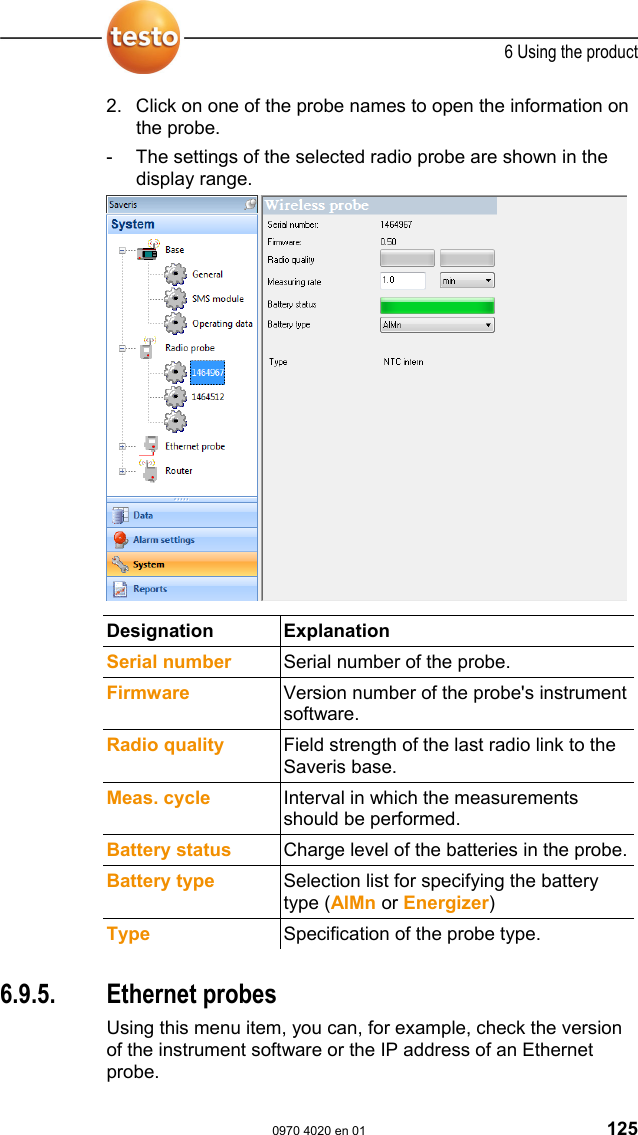  6 Using the product  0970 4020 en 01 125 2. Click on one of the probe names to open the information on the probe. -  The settings of the selected radio probe are shown in the display range.    Designation Explanation  Serial number  Serial number of the probe. Firmware  Version number of the probe's instrument software. Radio quality  Field strength of the last radio link to the Saveris base. Meas. cycle  Interval in which the measurements should be performed. Battery status  Charge level of the batteries in the probe.Battery type  Selection list for specifying the battery type (AlMn or Energizer) Type  Specification of the probe type.  Pos: 167 /TD/Produkt  verwenden/testo Saver is/09 Einstellungen Sy stem/04 Ethernet prob es @ 0\mod_1190896768531_ 79.doc @ 5172  6.9.5. Ethernet probes Using this menu item, you can, for example, check the version of the instrument software or the IP address of an Ethernet probe. 