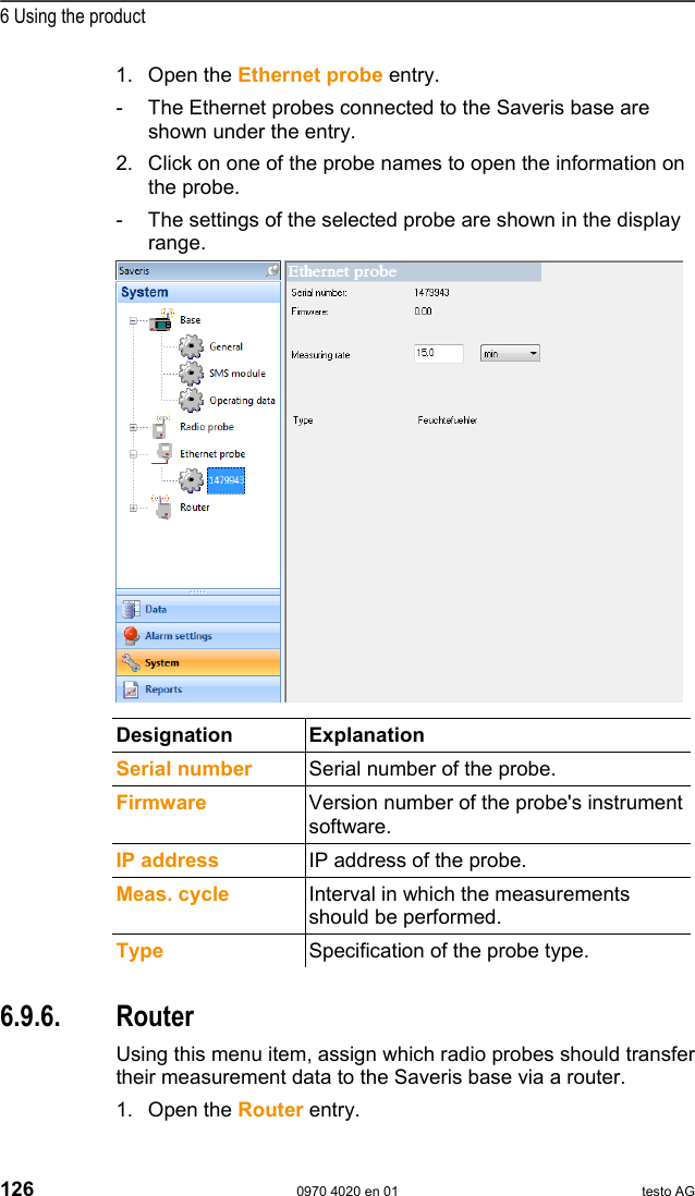  6 Using the product 126  0970 4020 en 01 testo AG 1. Open the Ethernet probe entry. -  The Ethernet probes connected to the Saveris base are shown under the entry. 2. Click on one of the probe names to open the information on the probe. -  The settings of the selected probe are shown in the display range.    Designation Explanation  Serial number  Serial number of the probe. Firmware  Version number of the probe's instrument software. IP address   IP address of the probe. Meas. cycle  Interval in which the measurements should be performed. Type  Specification of the probe type.  Pos: 168 /TD/Produkt  verwenden/testo Saver is/09 Einstellungen Sy stem/05 Router @ 1\ mod_1197537685343_79.d oc @ 6263  6.9.6. Router Using this menu item, assign which radio probes should transfer their measurement data to the Saveris base via a router. 1. Open the Router entry. 