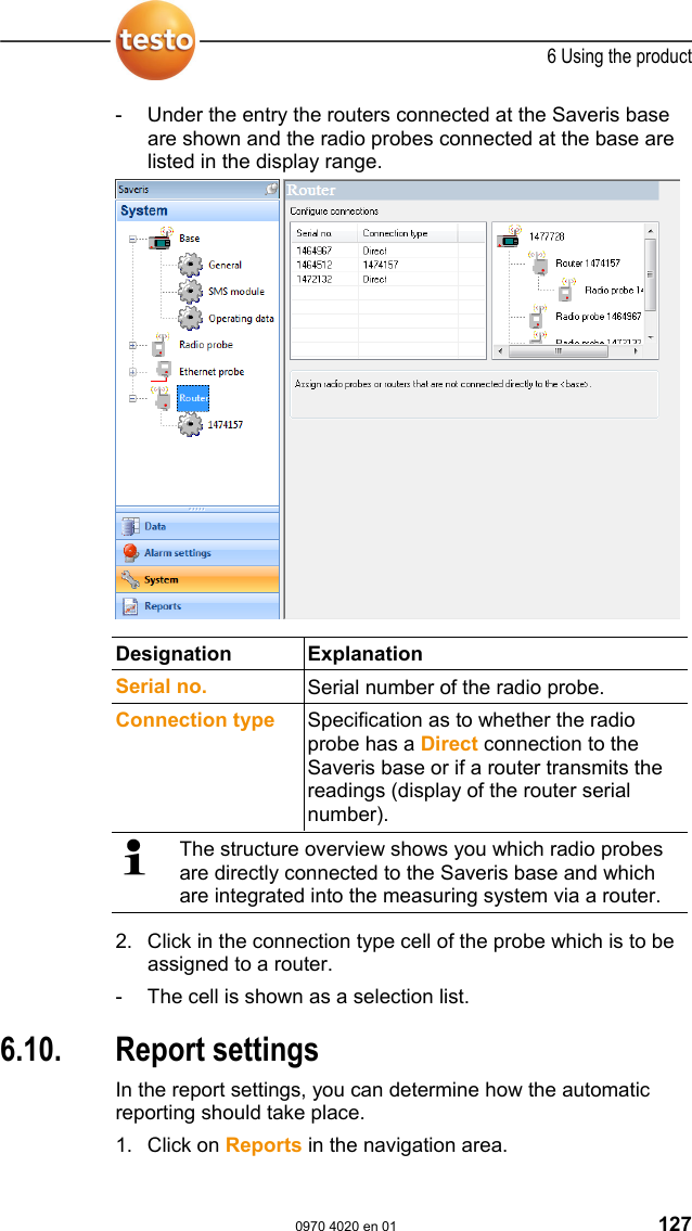  6 Using the product  0970 4020 en 01 127 -  Under the entry the routers connected at the Saveris base are shown and the radio probes connected at the base are listed in the display range.      Designation Explanation  Serial no.  Serial number of the radio probe. Connection type  Specification as to whether the radio probe has a Direct connection to the Saveris base or if a router transmits the readings (display of the router serial number).   The structure overview shows you which radio probes are directly connected to the Saveris base and which are integrated into the measuring system via a router. 2. Click in the connection type cell of the probe which is to be assigned to a router. -  The cell is shown as a selection list. Pos: 169 /TD/Produkt  verwenden/testo Saver is/10 Einstellungen Ber ichte/00 Einste llungen Berichte @ 0\mod_118 9494078218_79.doc  @ 4243  6.10. Report settings In the report settings, you can determine how the automatic reporting should take place. 1. Click on Reports in the navigation area. 