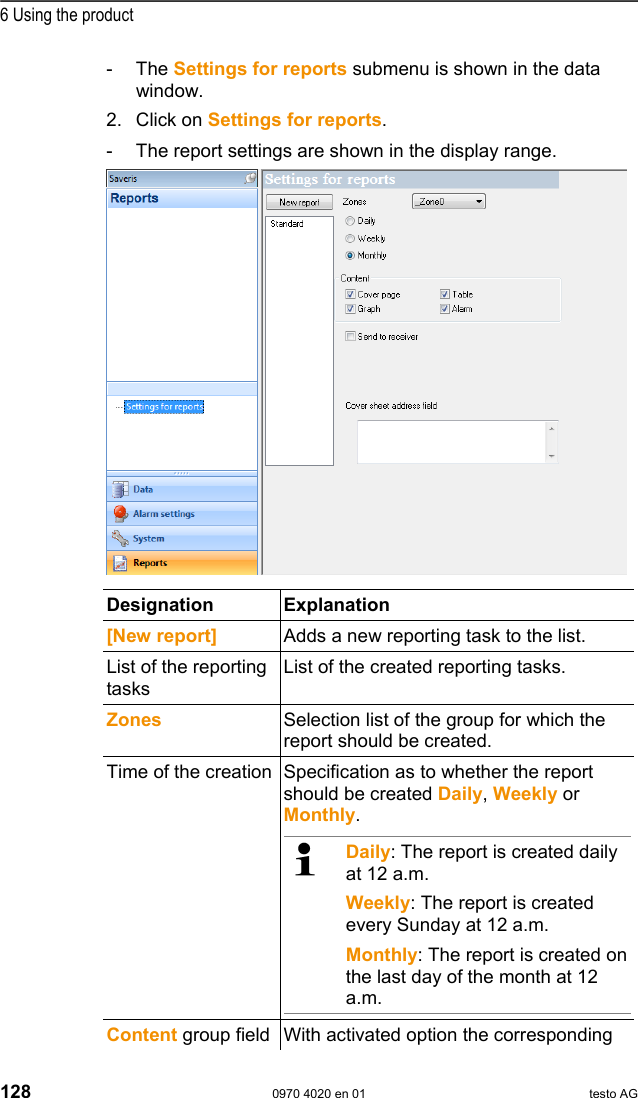  6 Using the product 128  0970 4020 en 01 testo AG - The Settings for reports submenu is shown in the data window. 2. Click on Settings for reports. -  The report settings are shown in the display range. Pos: 170 /TD/Produkt  verwenden/testo Saver is/10 Einstellungen Ber ichte/01 Settings @  0\mod_1188997925140 _79.doc @ 3821     Designation Explanation  [New report]  Adds a new reporting task to the list. List of the reporting tasks List of the created reporting tasks. Zones  Selection list of the group for which the report should be created. Time of the creation Specification as to whether the report should be created Daily, Weekly or Monthly.    Daily: The report is created daily at 12 a.m. Weekly: The report is created every Sunday at 12 a.m. Monthly: The report is created on the last day of the month at 12 a.m.     Content group field With activated option the corresponding 