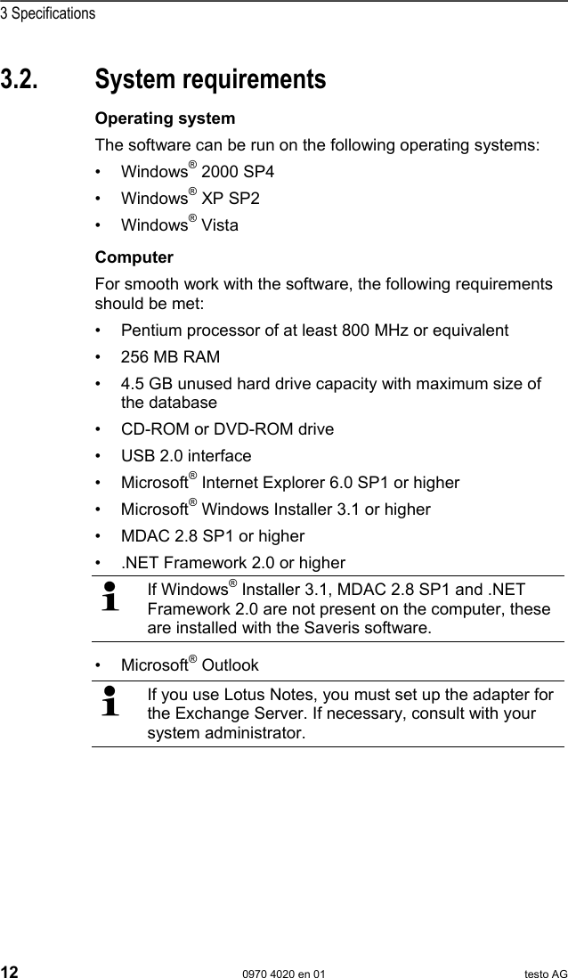  3 Specifications 12  0970 4020 en 01 testo AG 3.2. System requirements Pos: 23 /TD/Leistungsb eschreibung/Sy stemvoraussetzungen/ Betriebssyste m (Saveris) @ 0\mod_119191 7806171_79.doc @ 5423  Operating system The software can be run on the following operating systems: &bull; Windows&reg; 2000 SP4 &bull; Windows&reg; XP SP2 &bull; Windows&reg; Vista Pos: 24 /TD/Leistungsb eschreibung/Sy stemvoraussetzungen/ Rechner (Saveris)  @ 0\mod_1191918060734_79. doc @ 5433  Computer For smooth work with the software, the following requirements should be met: &bull;  Pentium processor of at least 800 MHz or equivalent &bull;  256 MB RAM &bull;  4.5 GB unused hard drive capacity with maximum size of the database &bull;  CD-ROM or DVD-ROM drive &bull;  USB 2.0 interface &bull; Microsoft&reg; Internet Explorer 6.0 SP1 or higher &bull; Microsoft&reg; Windows Installer 3.1 or higher &bull;  MDAC 2.8 SP1 or higher &bull;  .NET Framework 2.0 or higher  If Windows&reg; Installer 3.1, MDAC 2.8 SP1 and .NET Framework 2.0 are not present on the computer, these are installed with the Saveris software. &bull; Microsoft&reg; Outlook   If you use Lotus Notes, you must set up the adapter for the Exchange Server. If necessary, consult with your system administrator.  Pos: 25 /TD/--- Seitenwechsel --- @ 0\mod_1173774430601_0.doc @ 283 