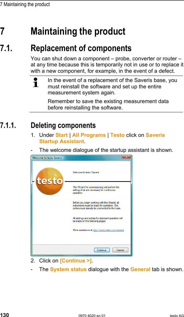  7 Maintaining the product 130  0970 4020 en 01 testo AG  Pos: 172 /TD/&Uuml;berschr iften/7. Produkt i nstand halten @ 0\mod_117378 9831362_79.doc @ 397  7  Maintaining the product Pos: 173 /TD/Produkt ins tand halten/test o Saveris/00 Ersatz von Ko mponenten @ 0\mod_1188476 464890_79.doc @ 2909  7.1.  Replacement of components You can shut down a component &ndash; probe, converter or router &ndash; at any time because this is temporarily not in use or to replace it with a new component, for example, in the event of a defect.   In the event of a replacement of the Saveris base, you must reinstall the software and set up the entire measurement system again. Remember to save the existing measurement data before reinstalling the software.   Pos: 174 /TD/Produkt ins tand halten/test o Saveris/01 Komponenten en tfernen @ 0\mod_11937 37448921_79.doc @ 5643  7.1.1. Deleting components 1. Under Start | All Programs | Testo click on Saveris Startup Assistant. -  The welcome dialogue of the startup assistant is shown.  2. Click on [Continue >]. - The System status dialogue with the General tab is shown. 