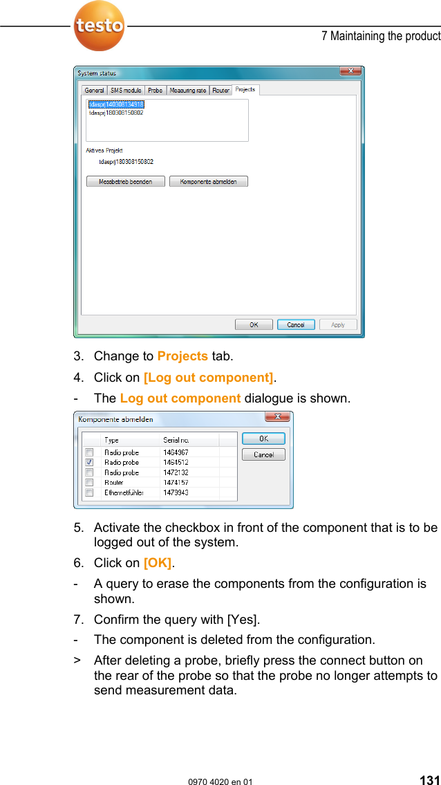  7 Maintaining the product  0970 4020 en 01 131 3. Change to Projects tab.  4. Click on [Log out component]. - The Log out component dialogue is shown.    5. Activate the checkbox in front of the component that is to be logged out of the system. 6. Click on [OK]. -  A query to erase the components from the configuration is shown. 7. Confirm the query with [Yes]. -  The component is deleted from the configuration. >  After deleting a probe, briefly press the connect button on the rear of the probe so that the probe no longer attempts to send measurement data.  