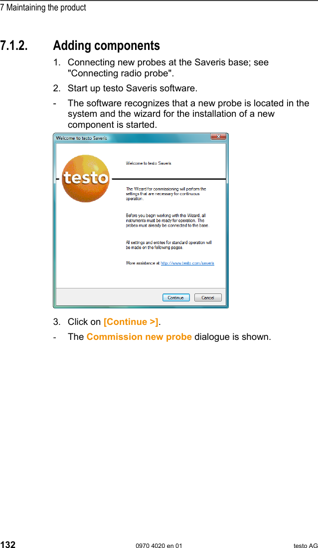  7 Maintaining the product 132  0970 4020 en 01 testo AG  Pos: 175 /TD/Produkt ins tand halten/test o Saveris/02 Komponenten hi nzuf&uuml;gen @ 0\mod_1188 476503984_79.doc @ 2918  7.1.2. Adding components 1. Connecting new probes at the Saveris base; see "Connecting radio probe". 2. Start up testo Saveris software. -  The software recognizes that a new probe is located in the system and the wizard for the installation of a new component is started.   3. Click on [Continue >]. -  The Commission new probe dialogue is shown. 