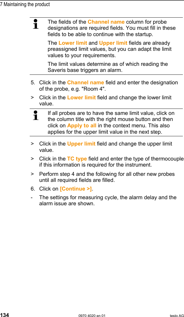  7 Maintaining the product 134  0970 4020 en 01 testo AG   The fields of the Channel name column for probe designations are required fields. You must fill in these fields to be able to continue with the startup. The Lower limit and Upper limit fields are already preassigned limit values, but you can adapt the limit values to your requirements. The limit values determine as of which reading the Saveris base triggers an alarm.  5. Click in the Channel name field and enter the designation of the probe, e.g. "Room 4". >   Click in the Lower limit field and change the lower limit value.   If all probes are to have the same limit value, click on the column title with the right mouse button and then click on Apply to all in the context menu. This also applies for the upper limit value in the next step. >   Click in the Upper limit field and change the upper limit value. >  Click in the TC type field and enter the type of thermocouple if this information is required for the instrument.  >   Perform step 4 and the following for all other new probes until all required fields are filled. 6.  Click on [Continue >]. -  The settings for measuring cycle, the alarm delay and the alarm issue are shown. 