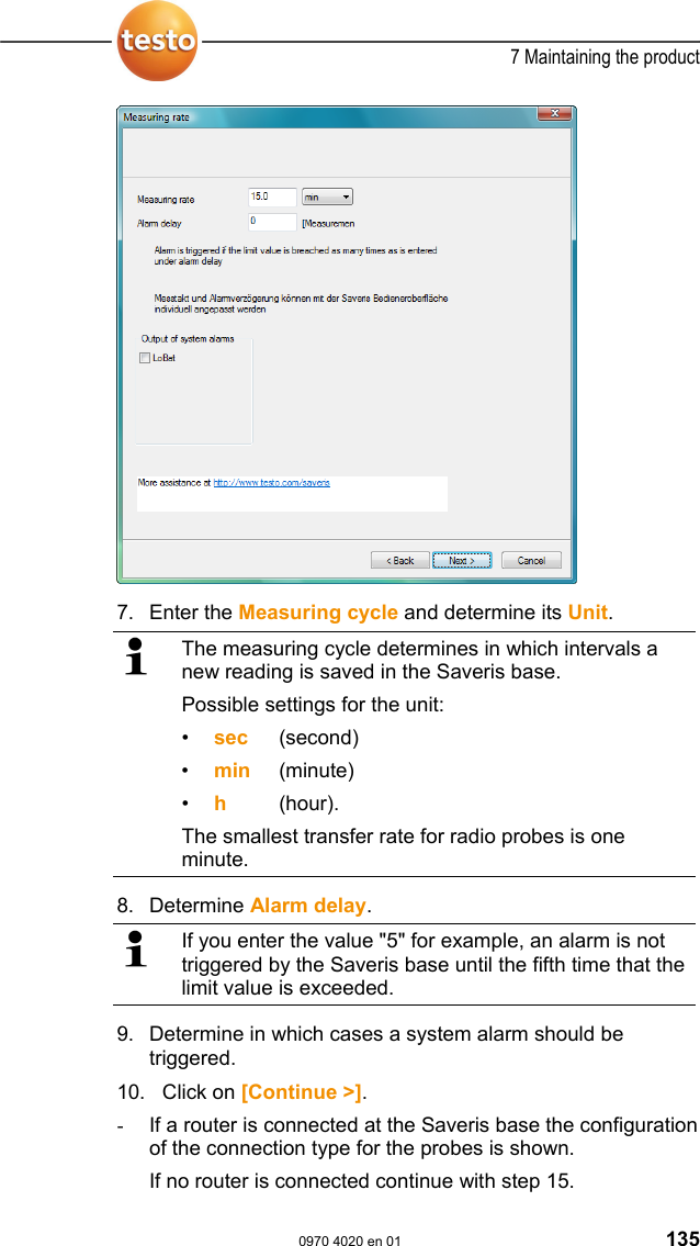  7 Maintaining the product  0970 4020 en 01 135   7.  Enter the Measuring cycle and determine its Unit.   The measuring cycle determines in which intervals a new reading is saved in the Saveris base. Possible settings for the unit: &bull;  sec (second) &bull;  min (minute) &bull;  h   (hour). The smallest transfer rate for radio probes is one minute. 8.  Determine Alarm delay.   If you enter the value "5" for example, an alarm is not triggered by the Saveris base until the fifth time that the limit value is exceeded. 9.  Determine in which cases a system alarm should be triggered.  10.   Click on [Continue >]. -  If a router is connected at the Saveris base the configuration of the connection type for the probes is shown. If no router is connected continue with step 15. 