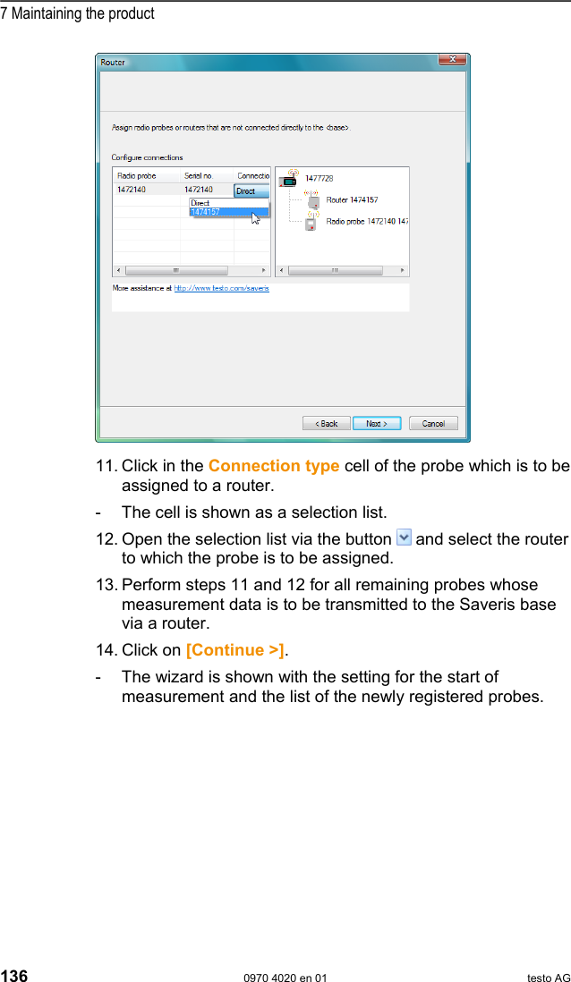  7 Maintaining the product 136  0970 4020 en 01 testo AG   11. Click in the Connection type cell of the probe which is to be assigned to a router. -  The cell is shown as a selection list. 12. Open the selection list via the button   and select the router to which the probe is to be assigned. 13. Perform steps 11 and 12 for all remaining probes whose measurement data is to be transmitted to the Saveris base via a router. 14. Click on [Continue >]. -  The wizard is shown with the setting for the start of measurement and the list of the newly registered probes. 
