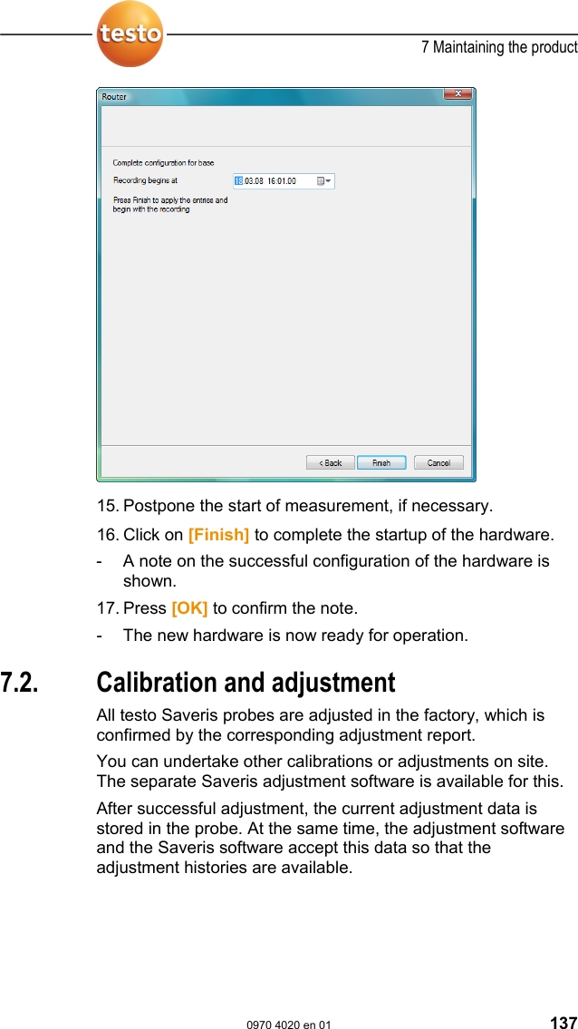  7 Maintaining the product  0970 4020 en 01 137  15.  Postpone the start of measurement, if necessary.  16.  Click on [Finish] to complete the startup of the hardware. -  A note on the successful configuration of the hardware is shown. 17.  Press [OK] to confirm the note. -  The new hardware is now ready for operation.   Pos: 176 /TD/Produkt ins tand halten/test o Saveris/Kalibrier ung und Justage @ 0\mod_118 8476360640_79.doc @  2882  7.2.  Calibration and adjustment All testo Saveris probes are adjusted in the factory, which is confirmed by the corresponding adjustment report. You can undertake other calibrations or adjustments on site. The separate Saveris adjustment software is available for this. After successful adjustment, the current adjustment data is stored in the probe. At the same time, the adjustment software and the Saveris software accept this data so that the adjustment histories are available.  