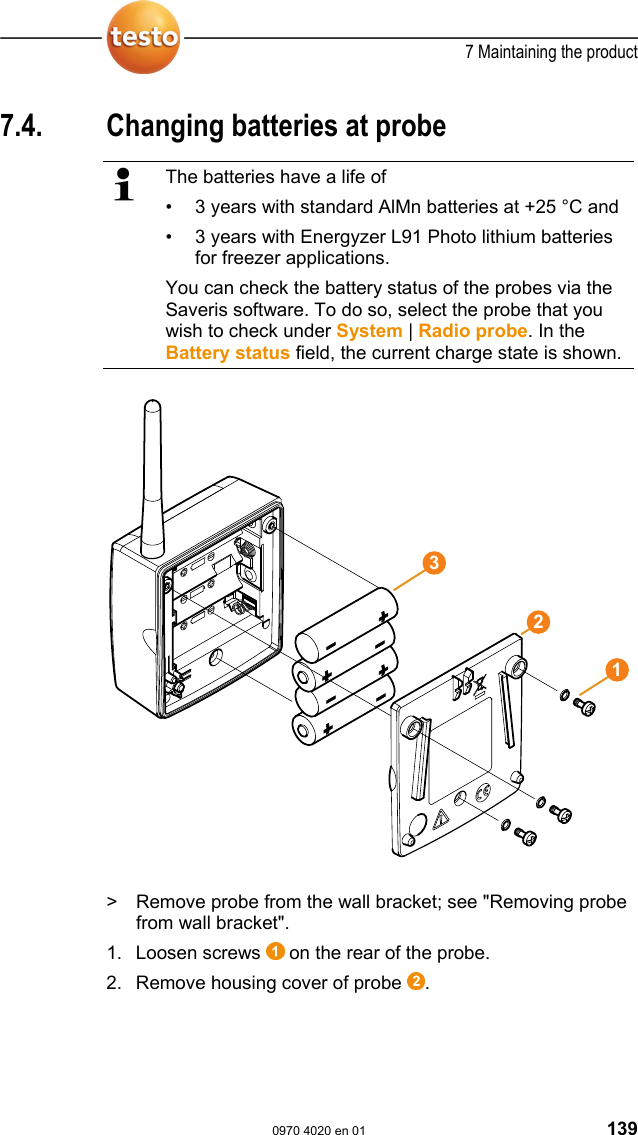  7 Maintaining the product  0970 4020 en 01 139 7.4.  Changing batteries at probe   The batteries have a life of &bull;  3 years with standard AlMn batteries at +25 &deg;C and &bull;  3 years with Energyzer L91 Photo lithium batteries for freezer applications. You can check the battery status of the probes via the Saveris software. To do so, select the probe that you wish to check under System | Radio probe. In the Battery status field, the current charge state is shown.   >  Remove probe from the wall bracket; see "Removing probe from wall bracket". 1. Loosen screws   on the rear of the probe. 2. Remove housing cover of probe  . 123