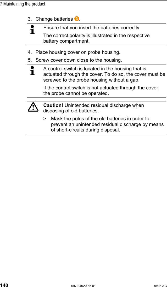  7 Maintaining the product 140  0970 4020 en 01 testo AG 3. Change batteries  .   Ensure that you insert the batteries correctly. The correct polarity is illustrated in the respective battery compartment.  4. Place housing cover on probe housing. 5. Screw cover down close to the housing.   A control switch is located in the housing that is actuated through the cover. To do so, the cover must be screwed to the probe housing without a gap. If the control switch is not actuated through the cover, the probe cannot be operated.    Caution! Unintended residual discharge when disposing of old batteries. >  Mask the poles of the old batteries in order to prevent an unintended residual discharge by means of short-circuits during disposal.  Pos: 179 /TD/--- Seitenwechsel --- @ 0\mod_117 3774430601_0.doc  @ 283 