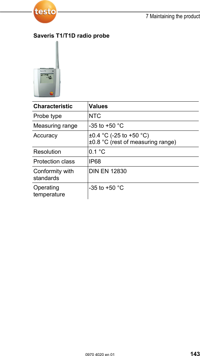  7 Maintaining the product  0970 4020 en 01 143 Saveris T1/T1D radio probe    Characteristic   Values  Probe type  NTC Measuring range  -35 to +50 &deg;C Accuracy  &plusmn;0.4 &deg;C (-25 to +50 &deg;C) &plusmn;0.8 &deg;C (rest of measuring range) Resolution 0.1 &deg;C Protection class  IP68 Conformity with standards DIN EN 12830 Operating temperature -35 to +50 &deg;C  