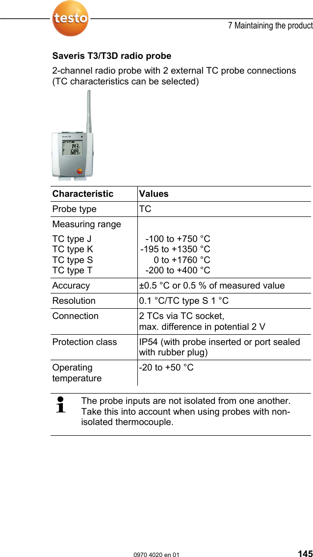  7 Maintaining the product  0970 4020 en 01 145 Saveris T3/T3D radio probe 2-channel radio probe with 2 external TC probe connections (TC characteristics can be selected)   Characteristic   Values  Probe type  TC Measuring range TC type J TC type K TC type S TC type T  -100 to +750 &deg;C-195 to +1350 &deg;C0 to +1760 &deg;C-200 to +400 &deg;C Accuracy  &plusmn;0.5 &deg;C or 0.5 % of measured value Resolution  0.1 &deg;C/TC type S 1 &deg;C Connection  2 TCs via TC socket, max. difference in potential 2 V Protection class  IP54 (with probe inserted or port sealed with rubber plug) Operating temperature -20 to +50 &deg;C    The probe inputs are not isolated from one another. Take this into account when using probes with non-isolated thermocouple. 