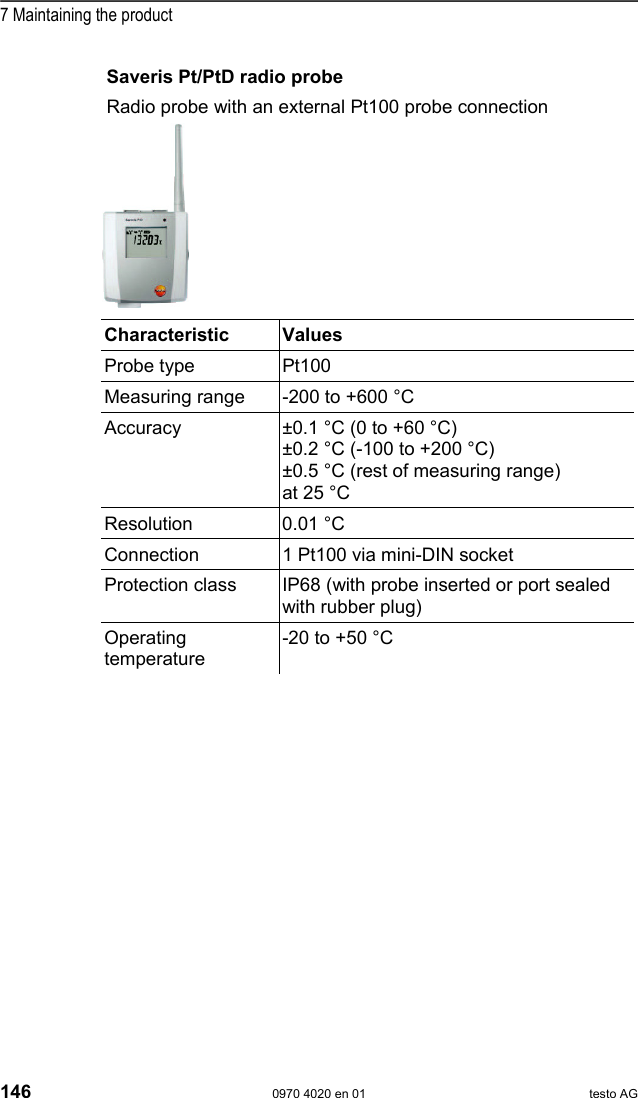  7 Maintaining the product 146  0970 4020 en 01 testo AG Saveris Pt/PtD radio probe Radio probe with an external Pt100 probe connection   Characteristic   Values  Probe type  Pt100 Measuring range  -200 to +600 &deg;C Accuracy  &plusmn;0.1 &deg;C (0 to +60 &deg;C) &plusmn;0.2 &deg;C (-100 to +200 &deg;C) &plusmn;0.5 &deg;C (rest of measuring range) at 25 &deg;C Resolution 0.01 &deg;C Connection  1 Pt100 via mini-DIN socket Protection class  IP68 (with probe inserted or port sealed with rubber plug) Operating temperature -20 to +50 &deg;C  