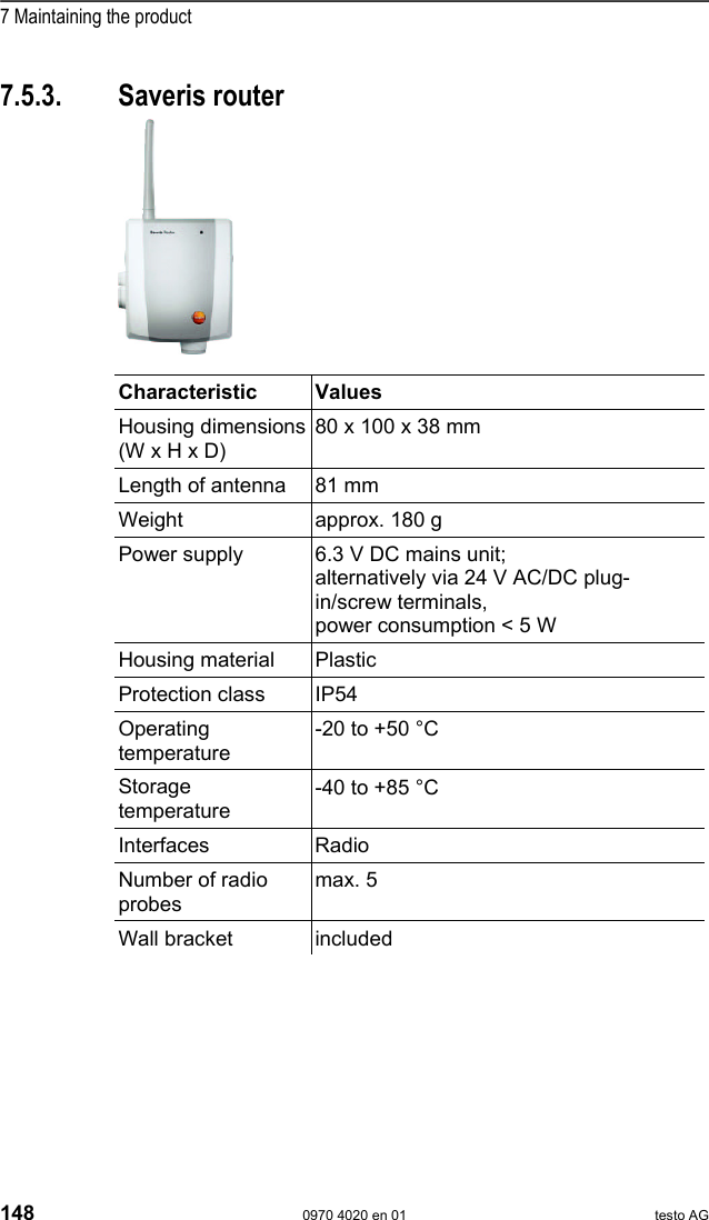  7 Maintaining the product 148  0970 4020 en 01 testo AG 7.5.3. Saveris router        Characteristic Values Housing dimensions (W x H x D) 80 x 100 x 38 mm Length of antenna  81 mm Weight  approx. 180 g Power supply  6.3 V DC mains unit;  alternatively via 24 V AC/DC plug-in/screw terminals, power consumption < 5 W Housing material  Plastic Protection class  IP54 Operating temperature -20 to +50 &deg;C Storage temperature -40 to +85 &deg;C Interfaces Radio Number of radio probes max. 5 Wall bracket  included  Pos: 184 /TD/Leistungs beschreibung/Techni sche Daten/testo Sa veris/06 Ethernet- F&uuml;hler @ 1\mod_1197559409 437_79.doc @ 6435  