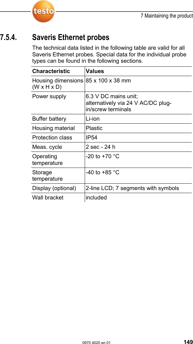  7 Maintaining the product  0970 4020 en 01 149 7.5.4.  Saveris Ethernet probes The technical data listed in the following table are valid for all Saveris Ethernet probes. Special data for the individual probe types can be found in the following sections.   Characteristic   Values  Housing dimensions (W x H x D) 85 x 100 x 38 mm Power supply  6.3 V DC mains unit; alternatively via 24 V AC/DC plug-in/screw terminals Buffer battery  Li-ion Housing material  Plastic Protection class  IP54 Meas. cycle  2 sec - 24 h Operating temperature -20 to +70 &deg;C Storage temperature -40 to +85 &deg;C Display (optional)  2-line LCD; 7 segments with symbols Wall bracket  included   